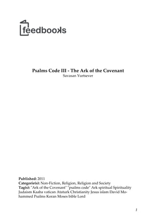 1
Psalms Code III - The Ark of the Covenant
Savasan Yurtsever
Published: 2011
Categorie(s): Non-Fiction, Religion, Religion and Society
Tag(s): "Ark of the Covenant" "psalms code" Ark spiritual Spirituality
Judaism Kaaba vatican Ataturk Christianity Jesus islam David Mo-
hammed Psalms Koran Moses bible Lord
 