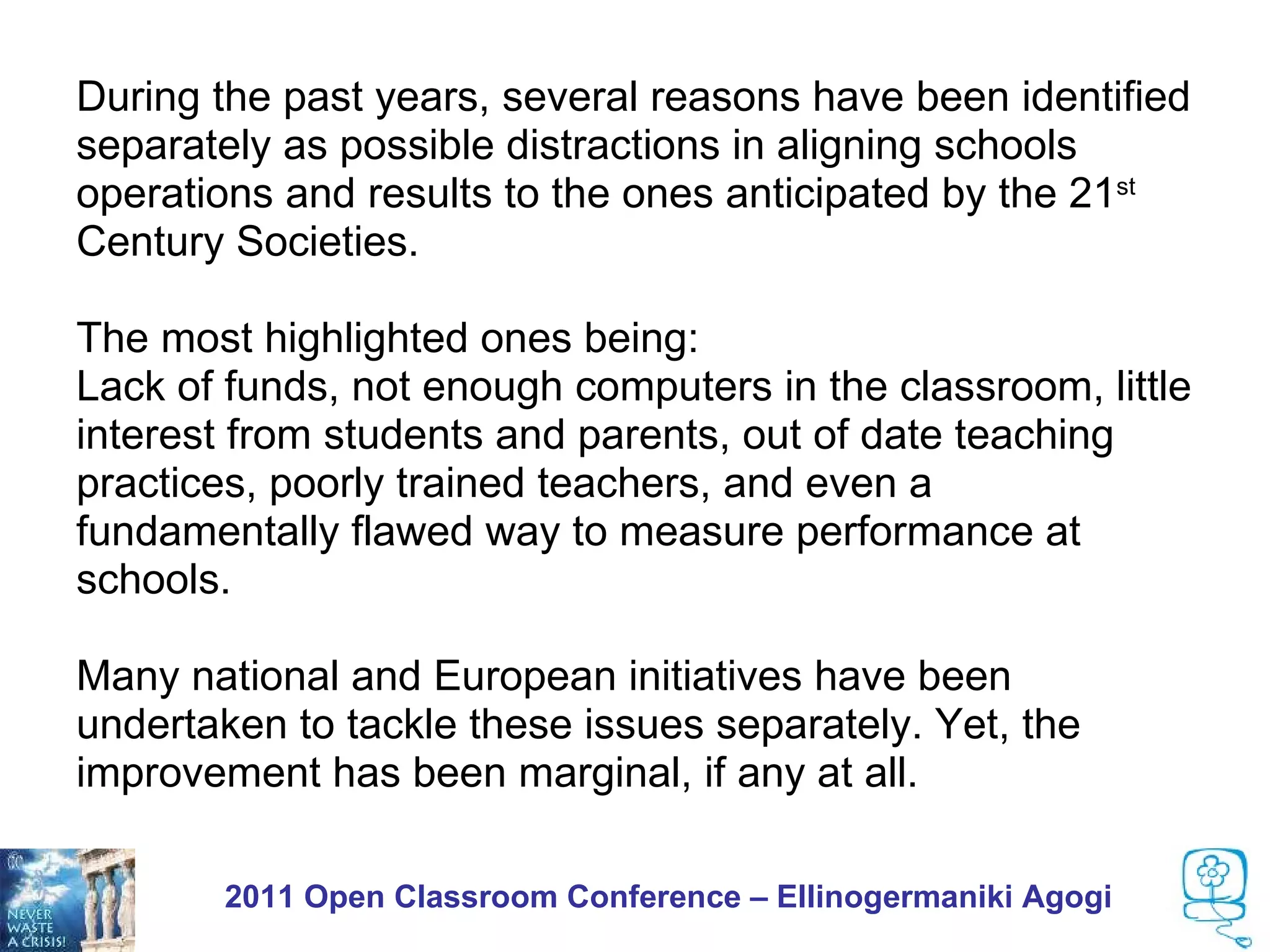 During the past years, several reasons have been identified
separately as possible distractions in aligning schools
operations and results to the ones anticipated by the 21st
Century Societies.

The most highlighted ones being:
Lack of funds, not enough computers in the classroom, little
interest from students and parents, out of date teaching
practices, poorly trained teachers, and even a
fundamentally flawed way to measure performance at
schools.

Many national and European initiatives have been
undertaken to tackle these issues separately. Yet, the
improvement has been marginal, if any at all.

       2011 Open Classroom Conference – Ellinogermaniki Agogi
 