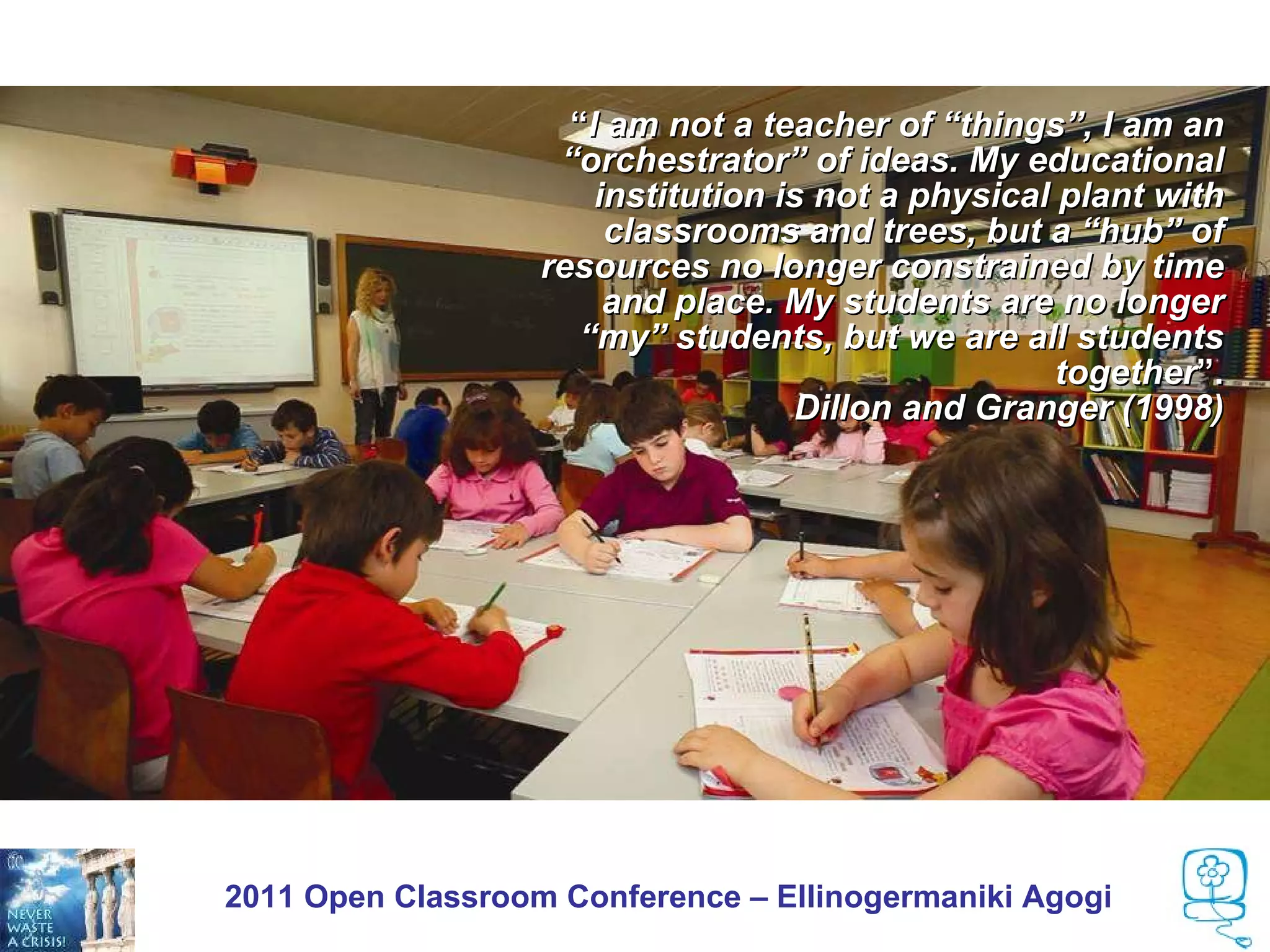 “I am not a teacher of “things”, I am an
                    “orchestrator” of ideas. My educational
                       institution is not a physical plant with
                        classrooms and trees, but a “hub” of
                   resources no longer constrained by time
                        and place. My students are no longer
                      “my” students, but we are all students
                                                     together”.
                                    Dillon and Granger (1998)




2011 Open Classroom Conference – Ellinogermaniki Agogi
 