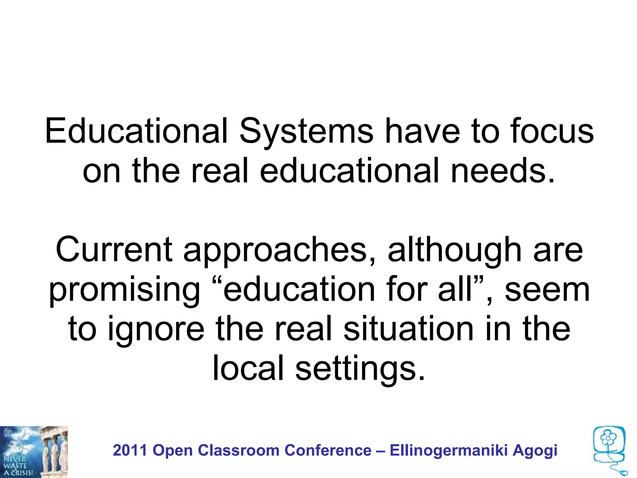 Educational Systems have to focus
  on the real educational needs.

Current approaches, although are
promising “education for all”, seem
 to ignore the real situation in the
           local settings.

    2011 Open Classroom Conference – Ellinogermaniki Agogi
 