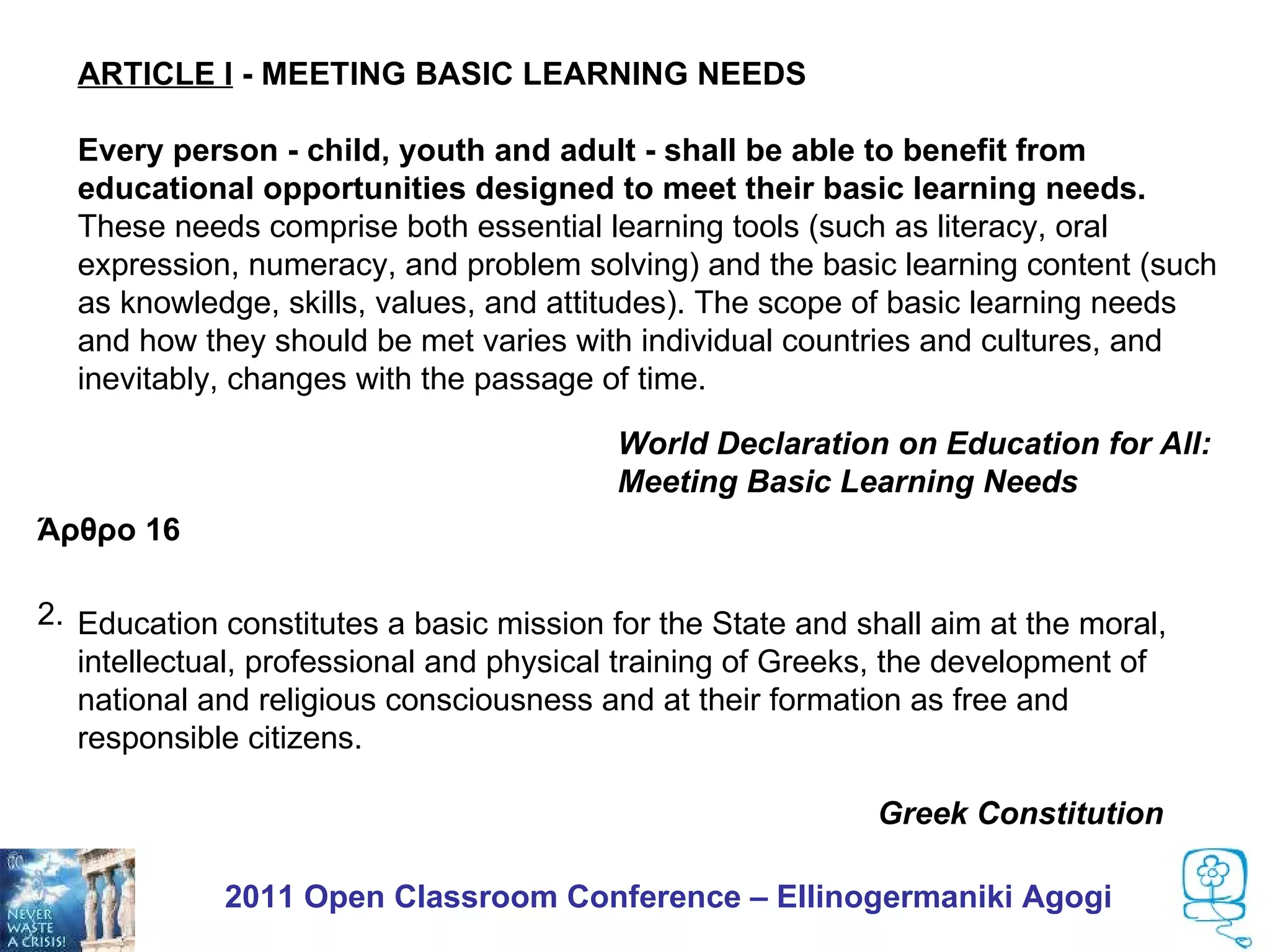 ARTICLE I - MEETING BASIC LEARNING NEEDS

  Every person - child, youth and adult - shall be able to benefit from
  educational opportunities designed to meet their basic learning needs.
  These needs comprise both essential learning tools (such as literacy, oral
  expression, numeracy, and problem solving) and the basic learning content (such
  as knowledge, skills, values, and attitudes). The scope of basic learning needs
  and how they should be met varies with individual countries and cultures, and
  inevitably, changes with the passage of time.

                                         World Declaration on Education for All:
                                         Meeting Basic Learning Needs
Άρθρο 16

2. Η παιδεία αποτελεί βασική αποστολή του the State και έχει σκοπόat the moral,
   Education constitutes a basic mission for Κράτους and shall aim την ηθική,
    πνευματική επαγγελματική και φυσική αγωγή των Ελλήνων, την ανάπτυξη
   intellectual, professional and physical training of Greeks, the development of
    της εθνικής και θρησκευτικής συνείδησης και τη διάπλασή τους σε
   national and religious consciousness and at their formation as free and
    ελεύθερους και υπεύθυνους πολίτες.
   responsible citizens.

                                                            Greek Constitution

             2011 Open Classroom Conference – Ellinogermaniki Agogi
 