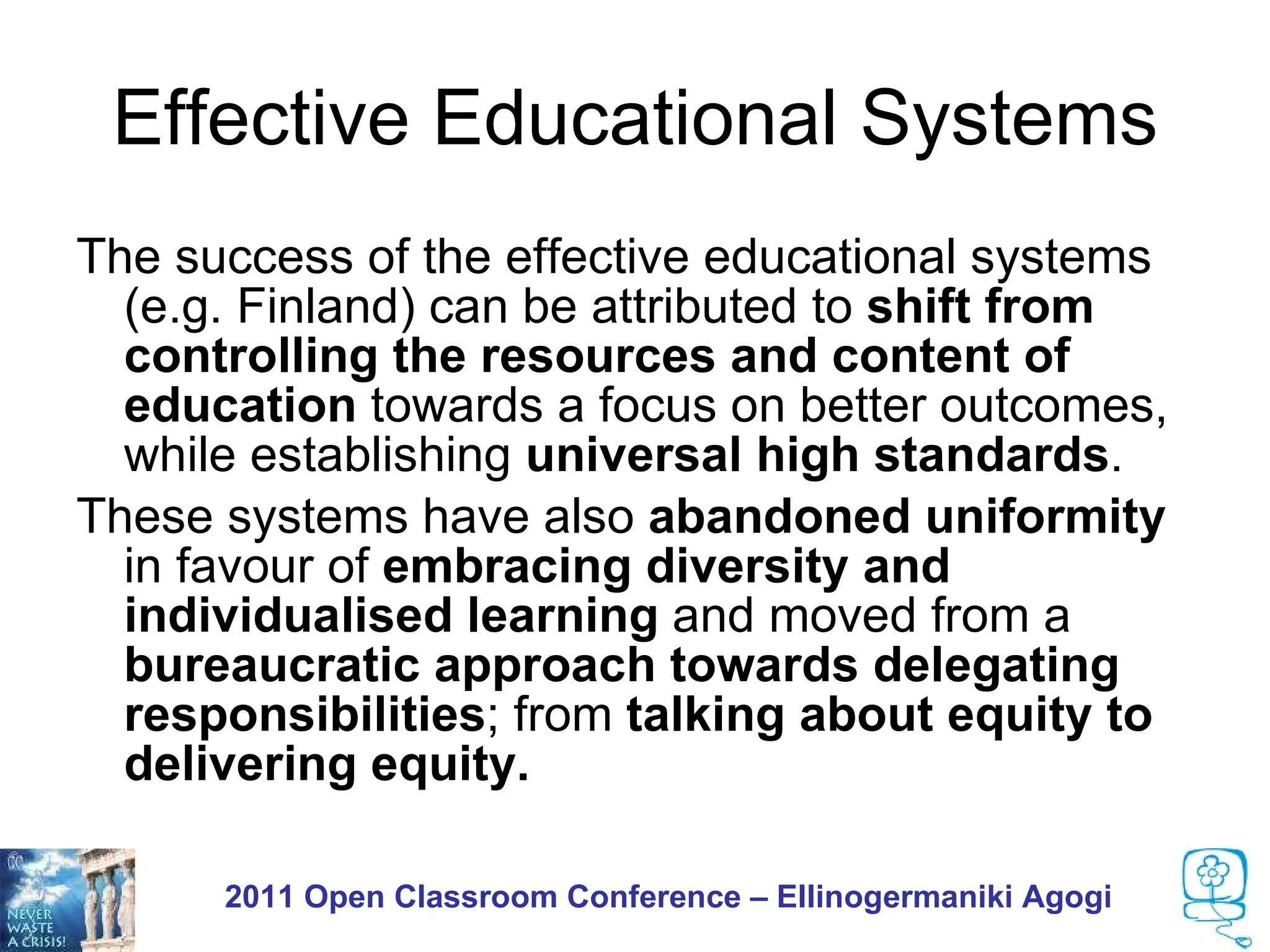 Effective Educational Systems
The success of the effective educational systems
  (e.g. Finland) can be attributed to shift from
  controlling the resources and content of
  education towards a focus on better outcomes,
  while establishing universal high standards.
These systems have also abandoned uniformity
  in favour of embracing diversity and
  individualised learning and moved from a
  bureaucratic approach towards delegating
  responsibilities; from talking about equity to
  delivering equity.

      2011 Open Classroom Conference – Ellinogermaniki Agogi
 