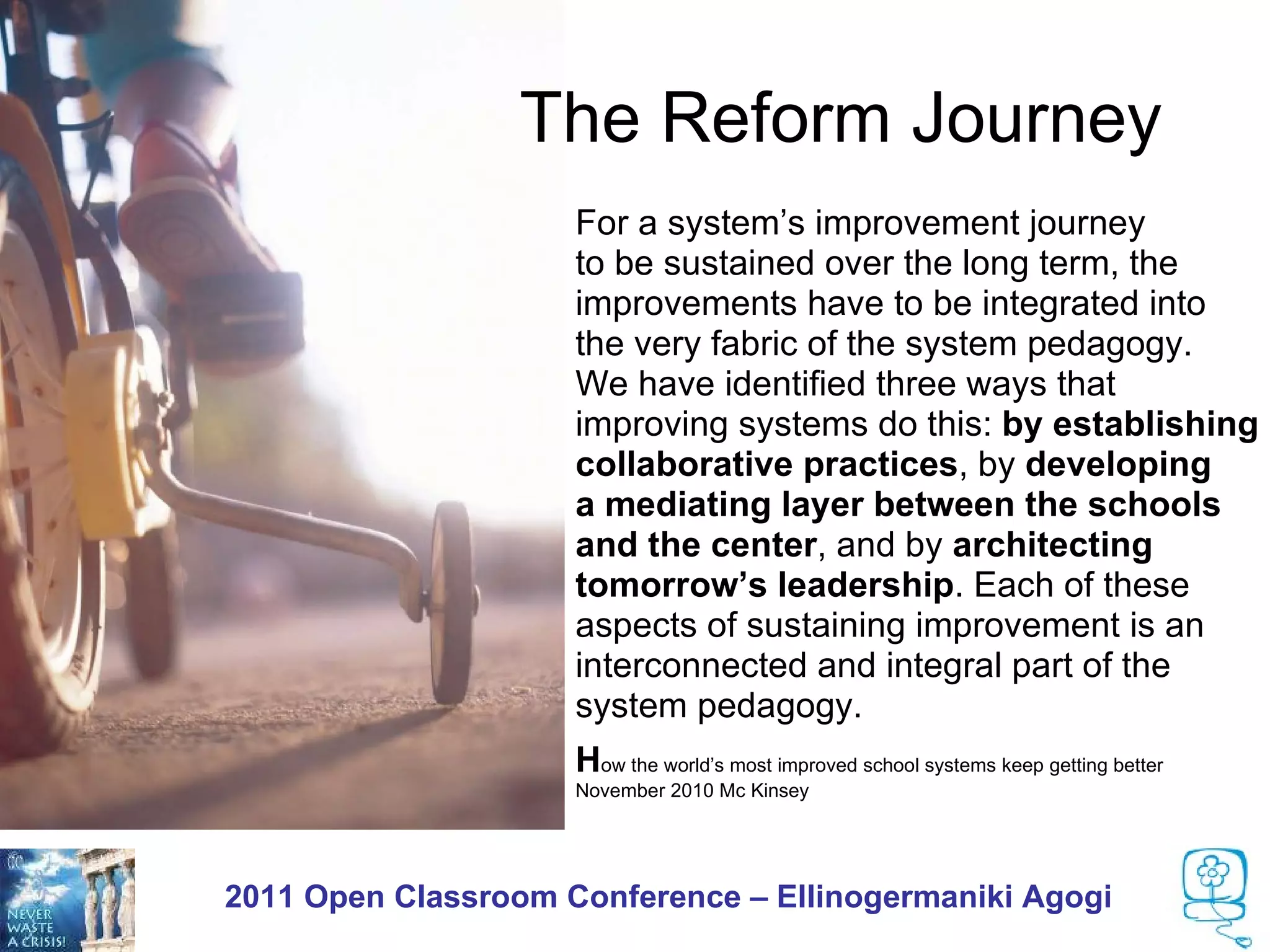 The Reform Journey
                  •   For a system’s improvement journey
                  •   to be sustained over the long term, the
                  •   improvements have to be integrated into
                  •   the very fabric of the system pedagogy.
                  •   We have identified three ways that
                  •   improving systems do this: by establishing
                  •   collaborative practices, by developing
                  •   a mediating layer between the schools
                  •   and the center, and by architecting
                  •   tomorrow’s leadership. Each of these
                  •   aspects of sustaining improvement is an
                  •   interconnected and integral part of the
                  •   system pedagogy.
                  •   How the world’s most improved school systems keep getting better
                  •   November 2010 Mc Kinsey




2011 Open Classroom Conference – Ellinogermaniki Agogi
 