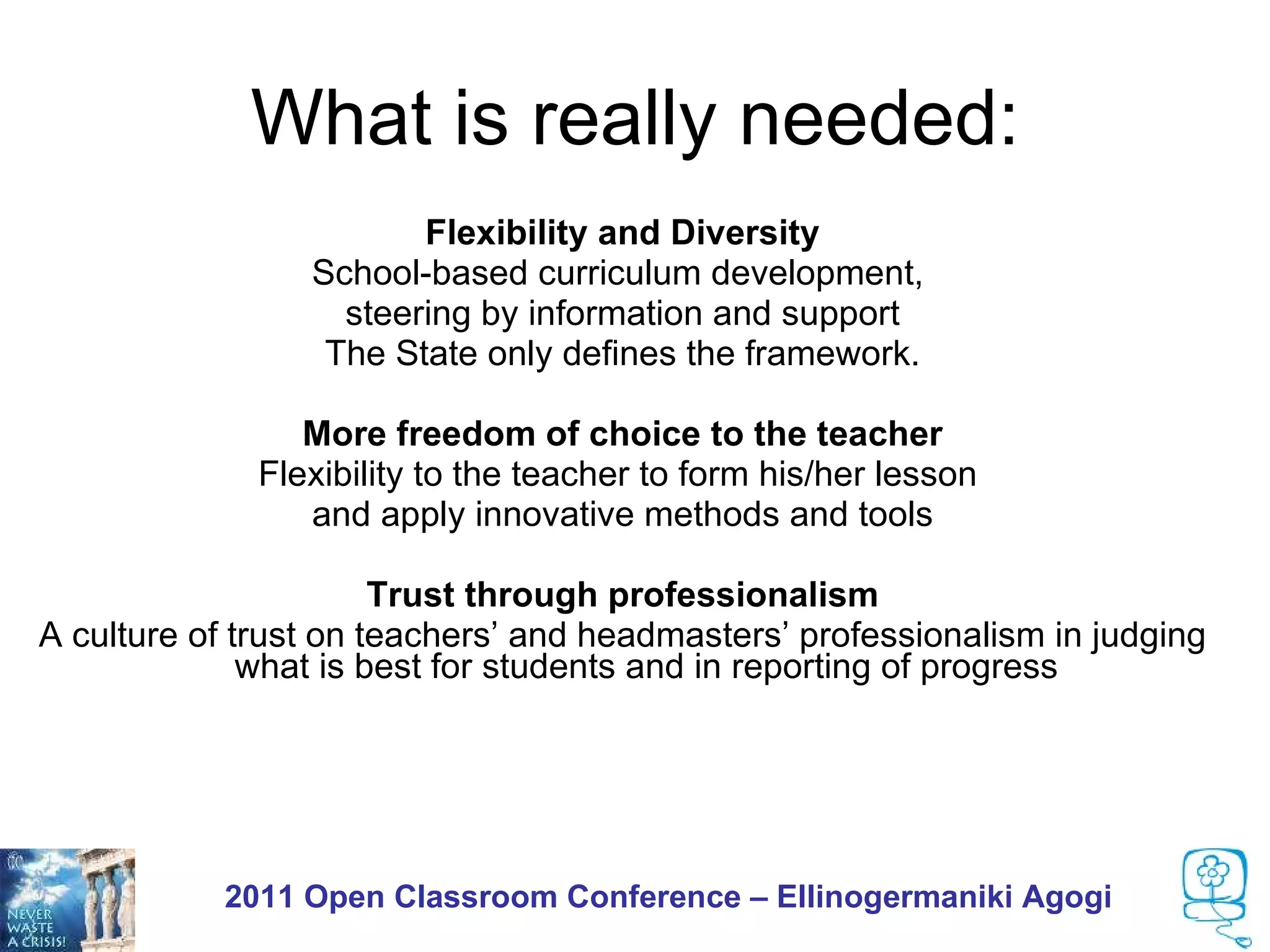 What is really needed:
                        Flexibility and Diversity
                 School-based curriculum development,
                   steering by information and support
                  The State only defines the framework.

                 More freedom of choice to the teacher
              Flexibility to the teacher to form his/her lesson
                 and apply innovative methods and tools

                       Trust through professionalism
A culture of trust on teachers’ and headmasters’ professionalism in judging
              what is best for students and in reporting of progress




           2011 Open Classroom Conference – Ellinogermaniki Agogi
 