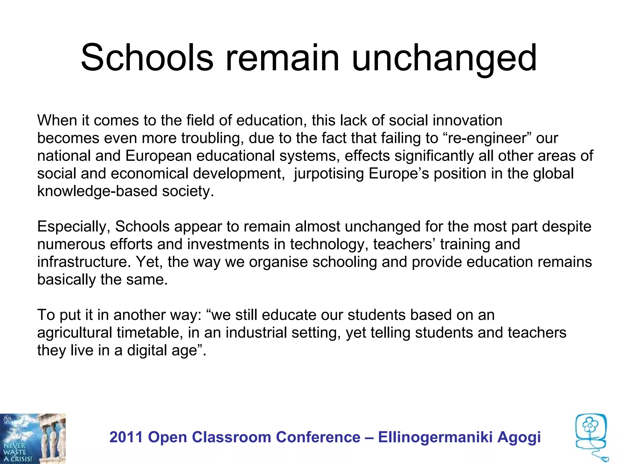 Schools remain unchanged
When it comes to the field of education, this lack of social innovation
becomes even more troubling, due to the fact that failing to “re-engineer” our
national and European educational systems, effects significantly all other areas of
social and economical development, jurpotising Europe’s position in the global
knowledge-based society.

Especially, Schools appear to remain almost unchanged for the most part despite
numerous efforts and investments in technology, teachers’ training and
infrastructure. Yet, the way we organise schooling and provide education remains
basically the same.

To put it in another way: “we still educate our students based on an
agricultural timetable, in an industrial setting, yet telling students and teachers
they live in a digital age”.




           2011 Open Classroom Conference – Ellinogermaniki Agogi
 