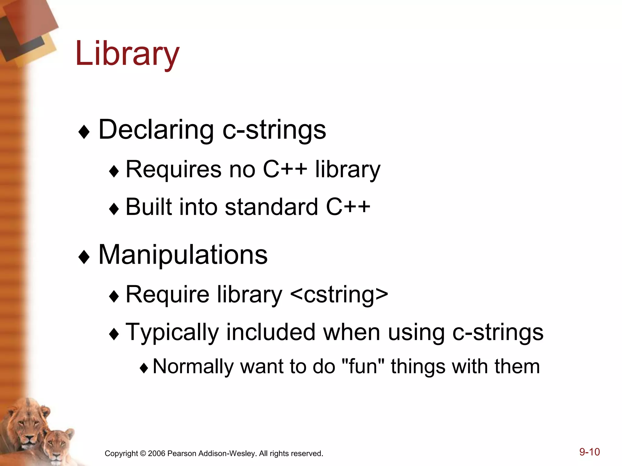 Copyright © 2006 Pearson Addison-Wesley. All rights reserved. 9-10
Library
 Declaring c-strings
Requires no C++ library
Built into standard C++
 Manipulations
Require library <cstring>
Typically included when using c-strings
Normally want to do "fun" things with them
 