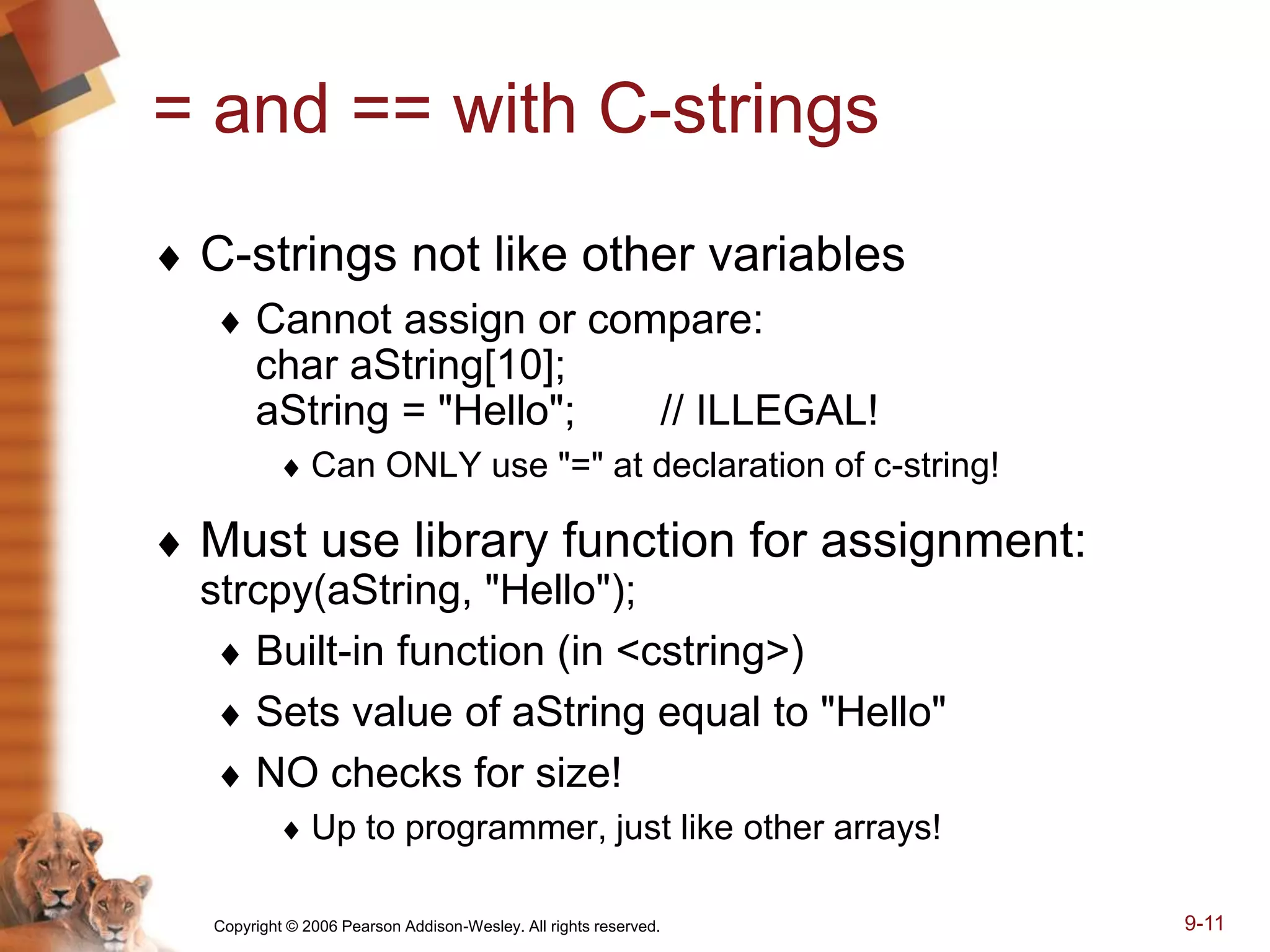 Copyright © 2006 Pearson Addison-Wesley. All rights reserved. 9-11
= and == with C-strings
 C-strings not like other variables
 Cannot assign or compare:
char aString[10];
aString = "Hello"; // ILLEGAL!
 Can ONLY use "=" at declaration of c-string!
 Must use library function for assignment:
strcpy(aString, "Hello");
 Built-in function (in <cstring>)
 Sets value of aString equal to "Hello"
 NO checks for size!
 Up to programmer, just like other arrays!
 