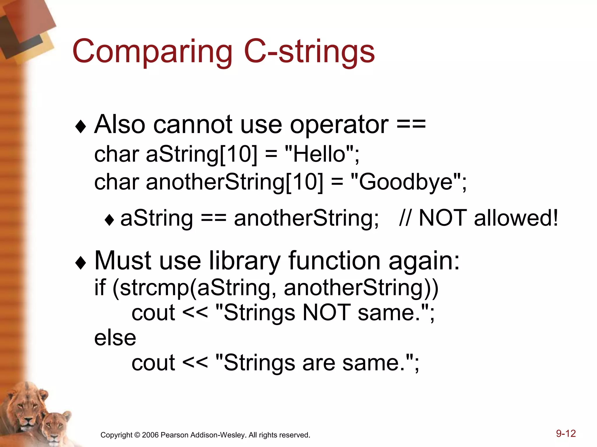 Copyright © 2006 Pearson Addison-Wesley. All rights reserved. 9-12
Comparing C-strings
 Also cannot use operator ==
char aString[10] = "Hello";
char anotherString[10] = "Goodbye";
aString == anotherString; // NOT allowed!
 Must use library function again:
if (strcmp(aString, anotherString))
cout << "Strings NOT same.";
else
cout << "Strings are same.";
 