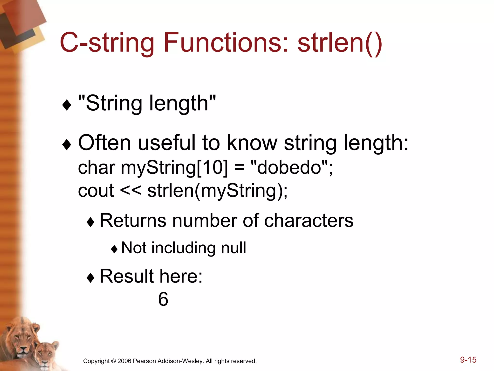 Copyright © 2006 Pearson Addison-Wesley. All rights reserved. 9-15
C-string Functions: strlen()
 "String length"
 Often useful to know string length:
char myString[10] = "dobedo";
cout << strlen(myString);
Returns number of characters
Not including null
Result here:
6
 