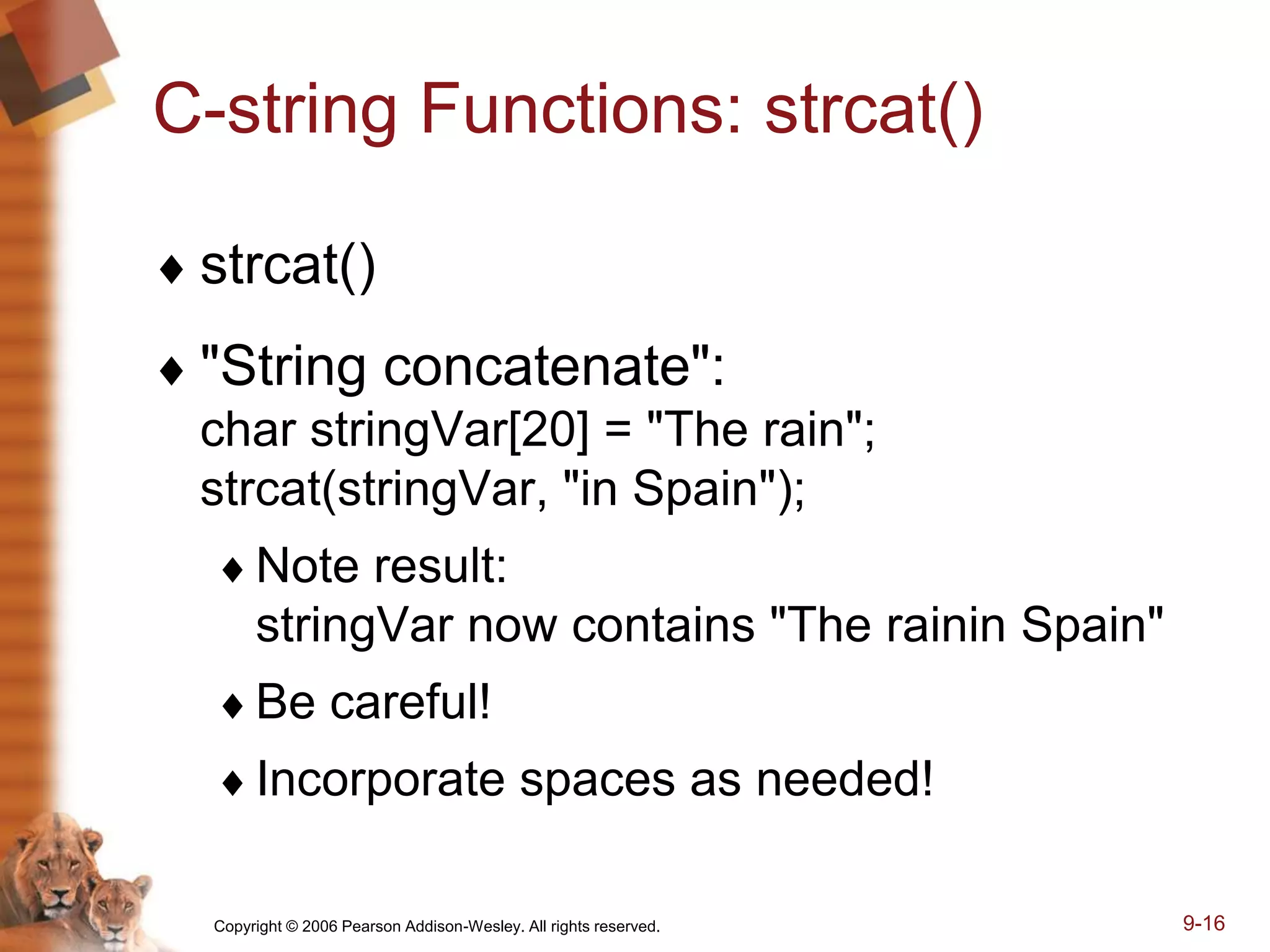 Copyright © 2006 Pearson Addison-Wesley. All rights reserved. 9-16
C-string Functions: strcat()
 strcat()
 "String concatenate":
char stringVar[20] = "The rain";
strcat(stringVar, "in Spain");
Note result:
stringVar now contains "The rainin Spain"
Be careful!
Incorporate spaces as needed!
 