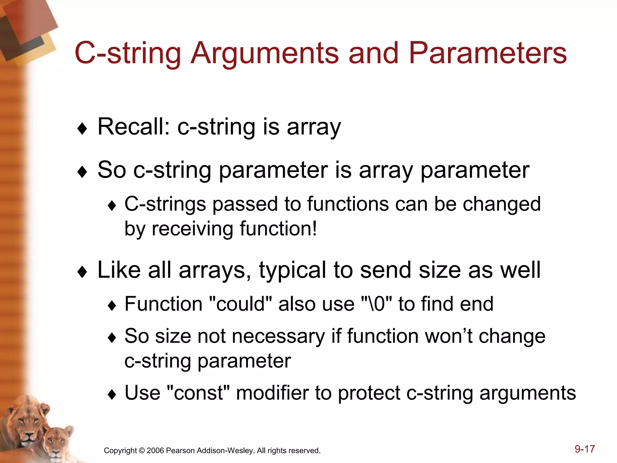 Copyright © 2006 Pearson Addison-Wesley. All rights reserved. 9-17
C-string Arguments and Parameters
 Recall: c-string is array
 So c-string parameter is array parameter
 C-strings passed to functions can be changed
by receiving function!
 Like all arrays, typical to send size as well
 Function "could" also use "0" to find end
 So size not necessary if function won’t change
c-string parameter
 Use "const" modifier to protect c-string arguments
 