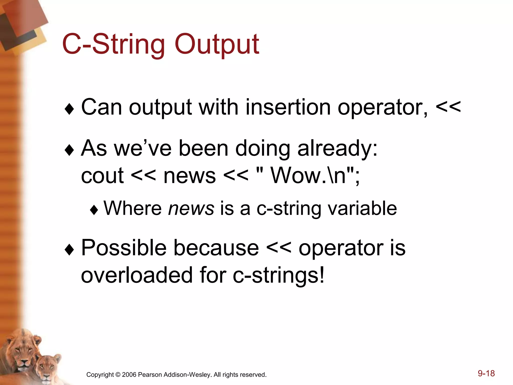 Copyright © 2006 Pearson Addison-Wesley. All rights reserved. 9-18
C-String Output
 Can output with insertion operator, <<
 As we’ve been doing already:
cout << news << " Wow.n";
Where news is a c-string variable
 Possible because << operator is
overloaded for c-strings!
 