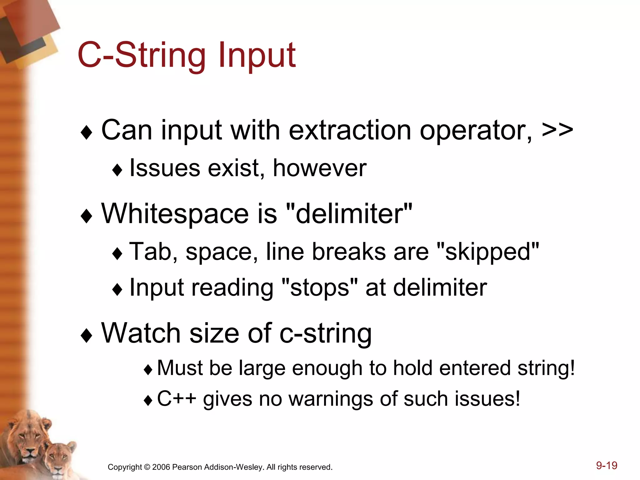 Copyright © 2006 Pearson Addison-Wesley. All rights reserved. 9-19
C-String Input
 Can input with extraction operator, >>
Issues exist, however
 Whitespace is "delimiter"
Tab, space, line breaks are "skipped"
Input reading "stops" at delimiter
 Watch size of c-string
Must be large enough to hold entered string!
C++ gives no warnings of such issues!
 