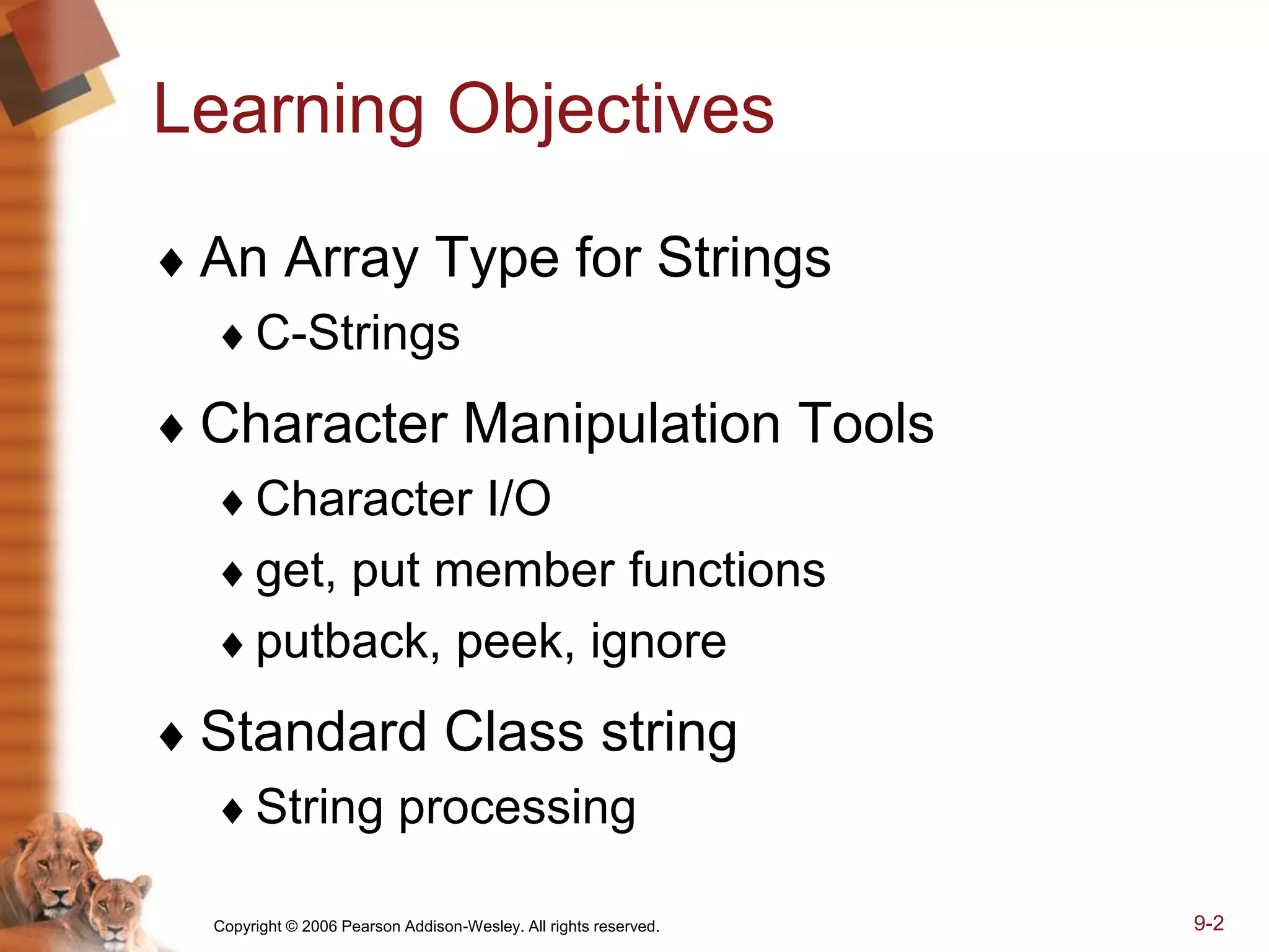 Copyright © 2006 Pearson Addison-Wesley. All rights reserved. 9-2
Learning Objectives
 An Array Type for Strings
C-Strings
 Character Manipulation Tools
Character I/O
get, put member functions
putback, peek, ignore
 Standard Class string
String processing
 