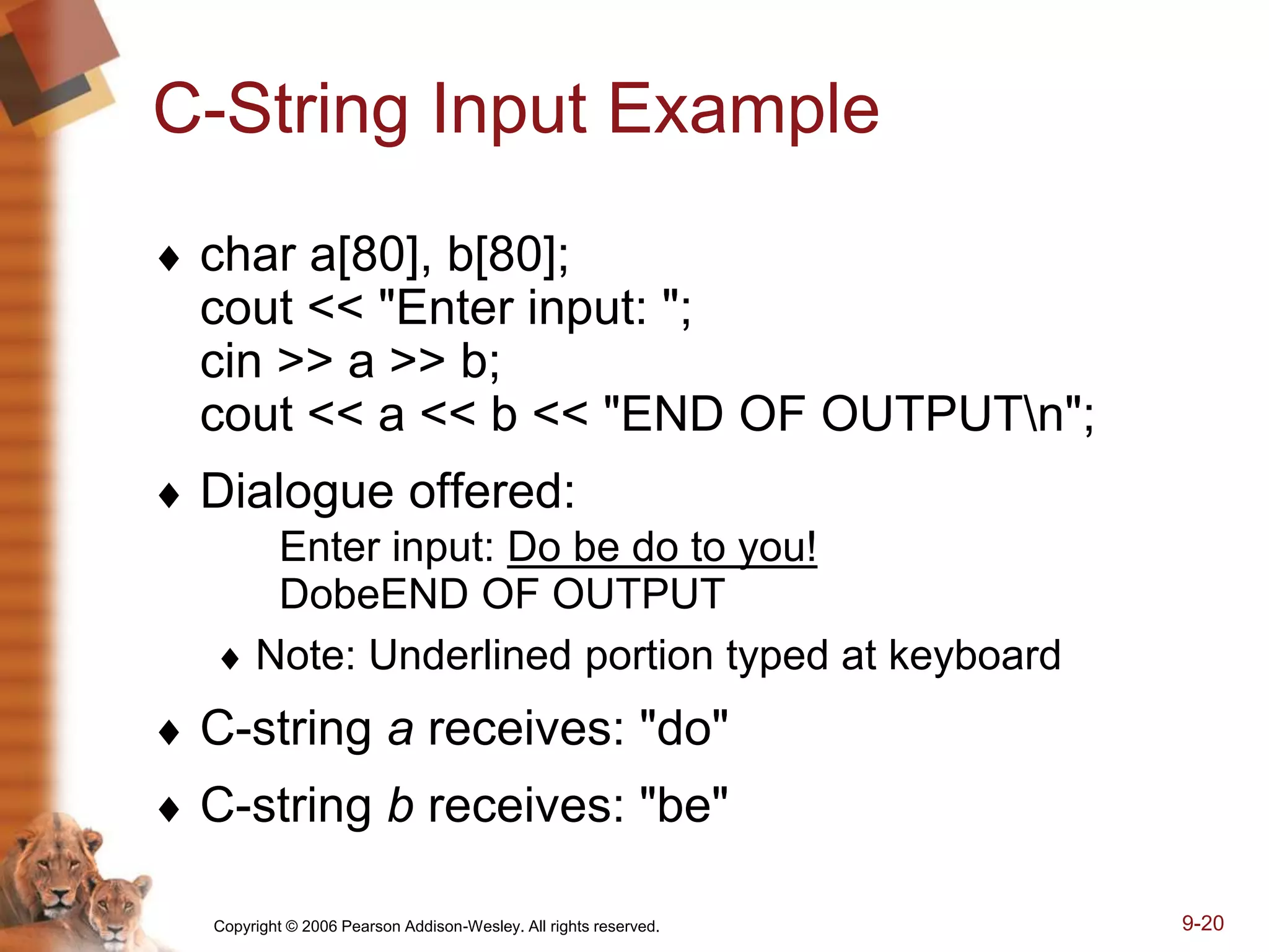 Copyright © 2006 Pearson Addison-Wesley. All rights reserved. 9-20
C-String Input Example
 char a[80], b[80];
cout << "Enter input: ";
cin >> a >> b;
cout << a << b << "END OF OUTPUTn";
 Dialogue offered:
Enter input: Do be do to you!
DobeEND OF OUTPUT
 Note: Underlined portion typed at keyboard
 C-string a receives: "do"
 C-string b receives: "be"
 