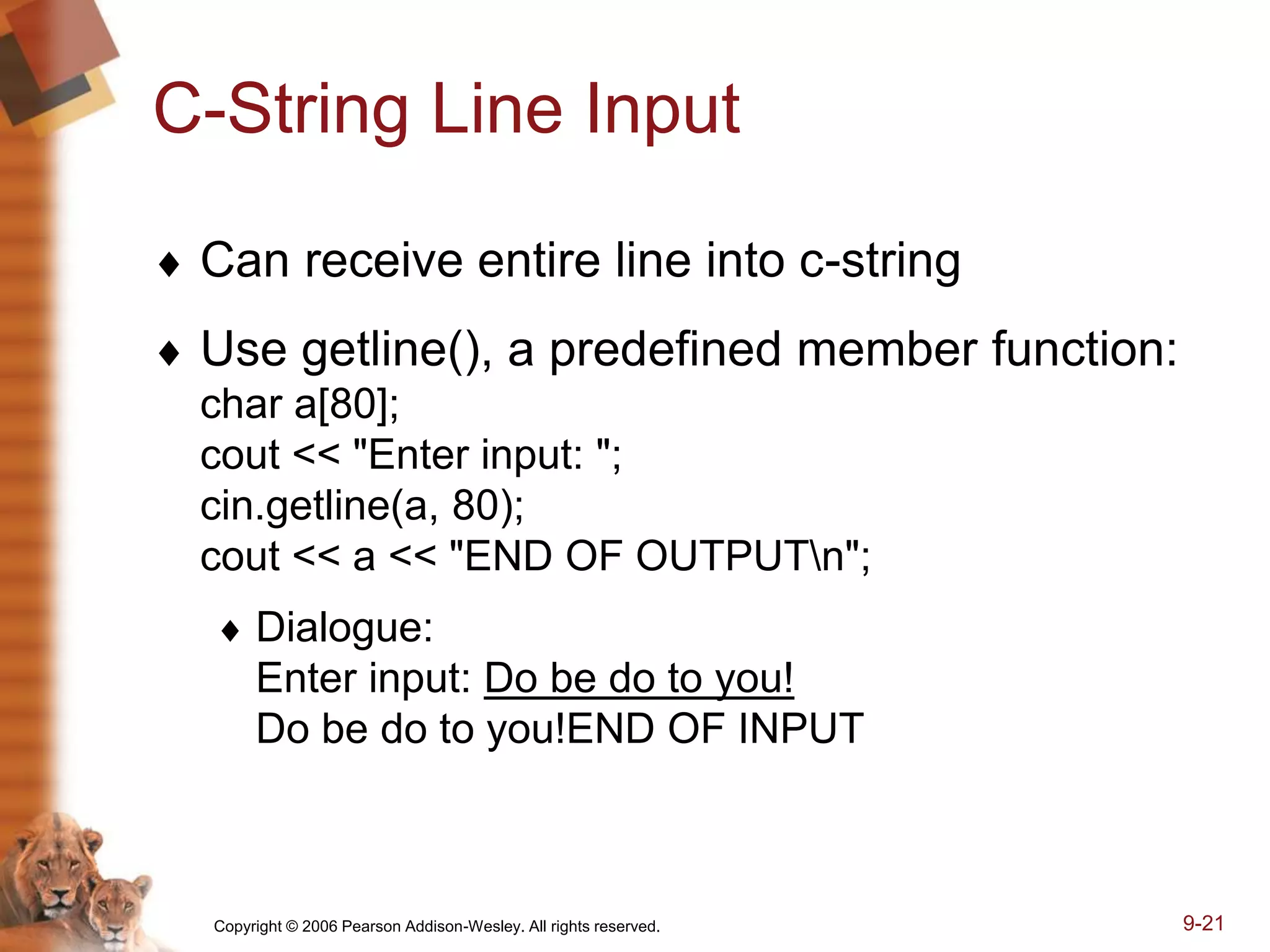 Copyright © 2006 Pearson Addison-Wesley. All rights reserved. 9-21
C-String Line Input
 Can receive entire line into c-string
 Use getline(), a predefined member function:
char a[80];
cout << "Enter input: ";
cin.getline(a, 80);
cout << a << "END OF OUTPUTn";
 Dialogue:
Enter input: Do be do to you!
Do be do to you!END OF INPUT
 