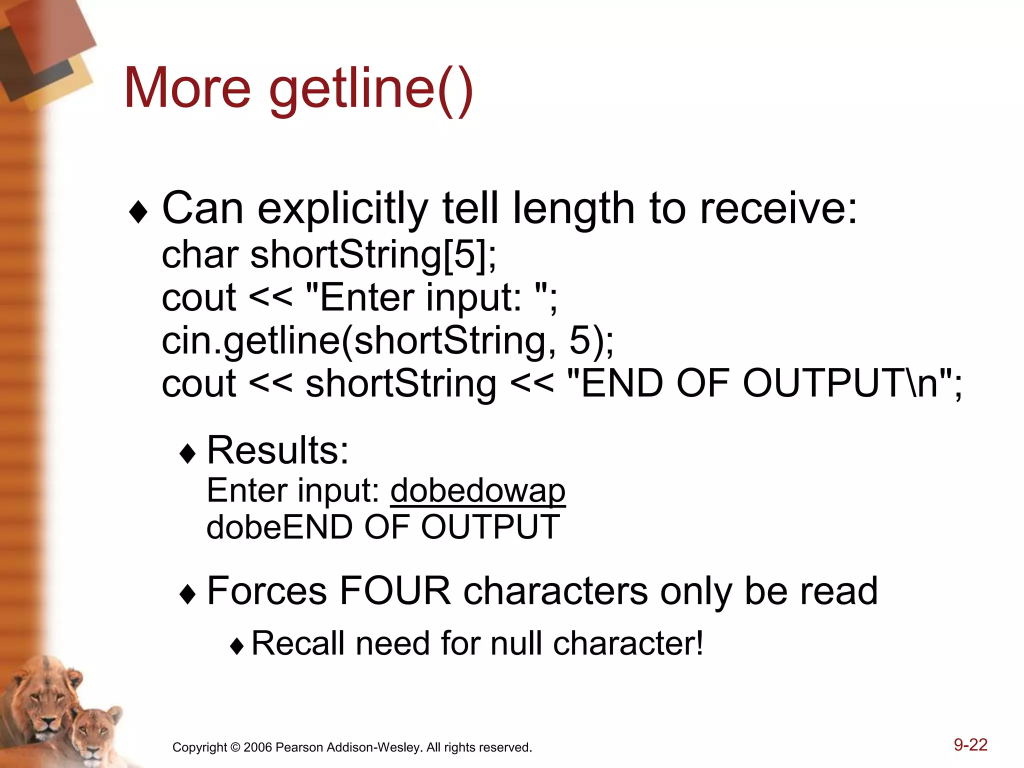 Copyright © 2006 Pearson Addison-Wesley. All rights reserved. 9-22
More getline()
 Can explicitly tell length to receive:
char shortString[5];
cout << "Enter input: ";
cin.getline(shortString, 5);
cout << shortString << "END OF OUTPUTn";
Results:
Enter input: dobedowap
dobeEND OF OUTPUT
Forces FOUR characters only be read
Recall need for null character!
 