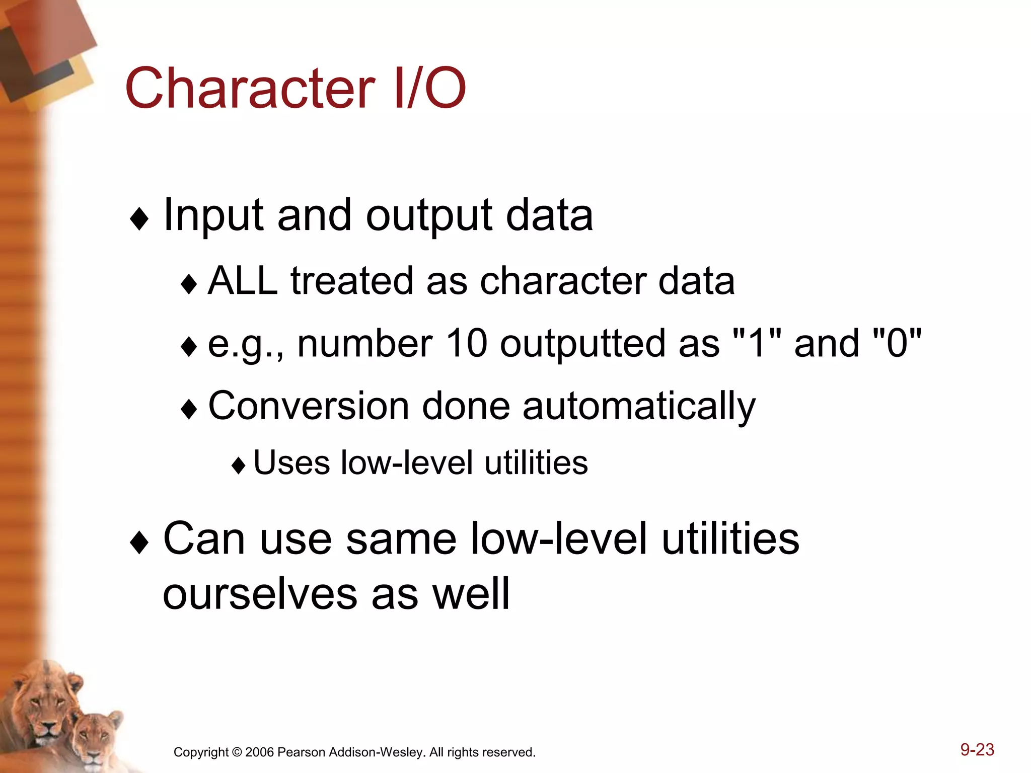 Copyright © 2006 Pearson Addison-Wesley. All rights reserved. 9-23
Character I/O
 Input and output data
ALL treated as character data
e.g., number 10 outputted as "1" and "0"
Conversion done automatically
Uses low-level utilities
 Can use same low-level utilities
ourselves as well
 