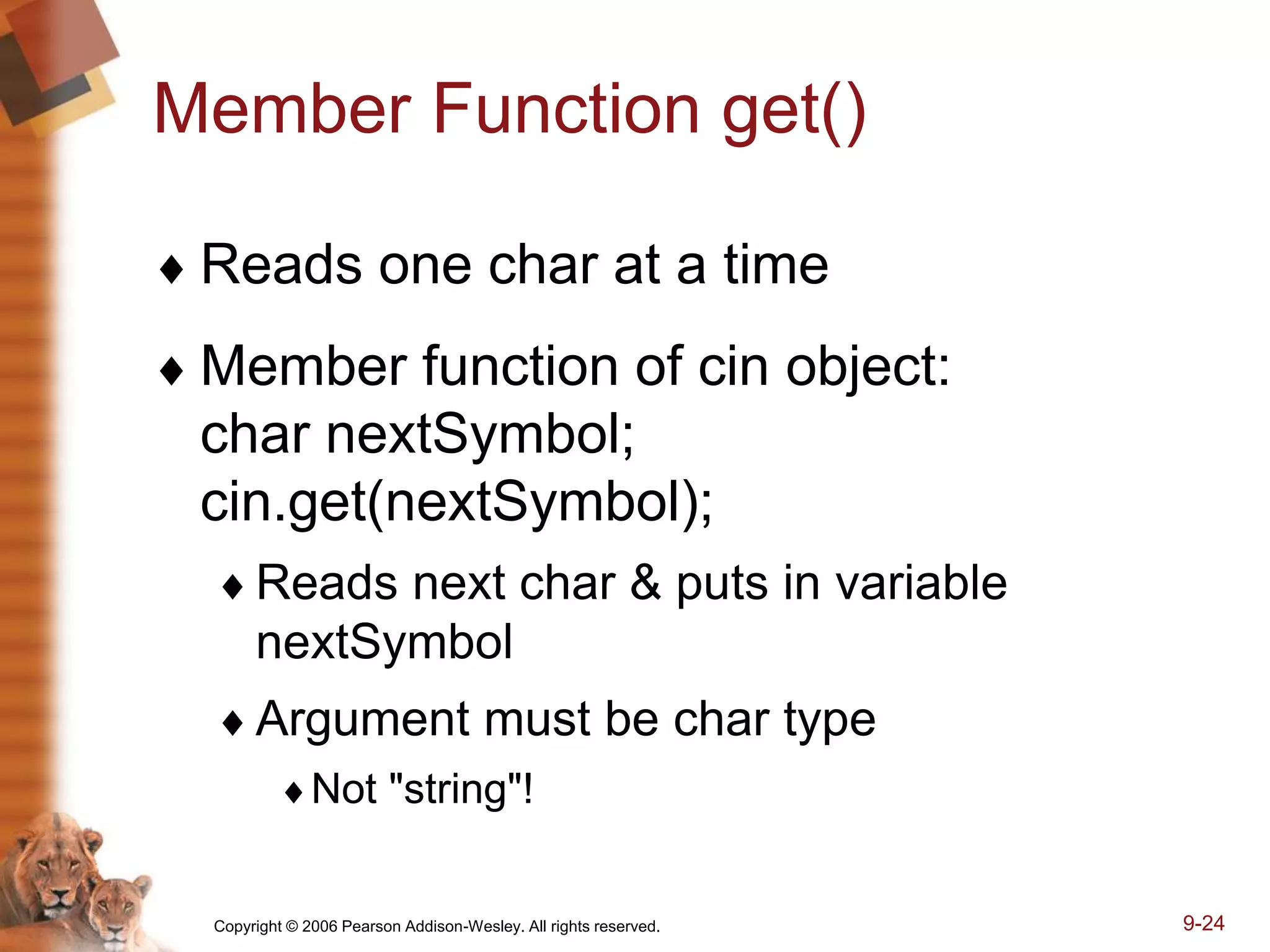 Copyright © 2006 Pearson Addison-Wesley. All rights reserved. 9-24
Member Function get()
 Reads one char at a time
 Member function of cin object:
char nextSymbol;
cin.get(nextSymbol);
Reads next char & puts in variable
nextSymbol
Argument must be char type
Not "string"!
 