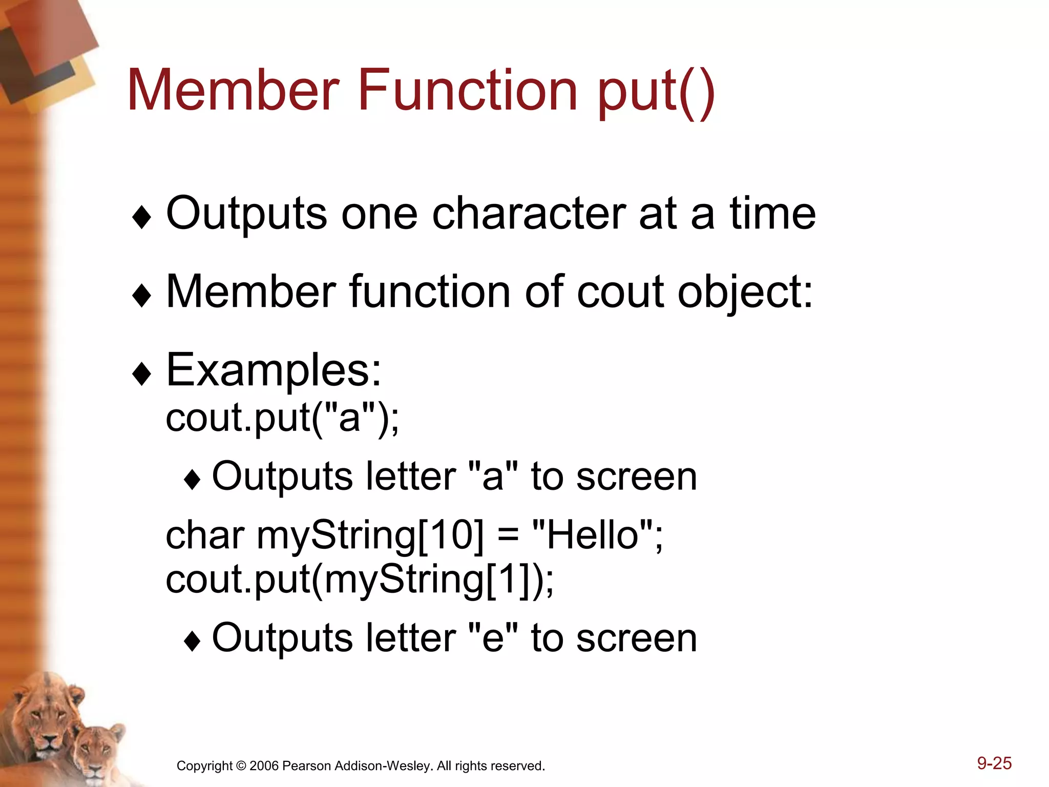 Copyright © 2006 Pearson Addison-Wesley. All rights reserved. 9-25
Member Function put()
 Outputs one character at a time
 Member function of cout object:
 Examples:
cout.put("a");
Outputs letter "a" to screen
char myString[10] = "Hello";
cout.put(myString[1]);
Outputs letter "e" to screen
 