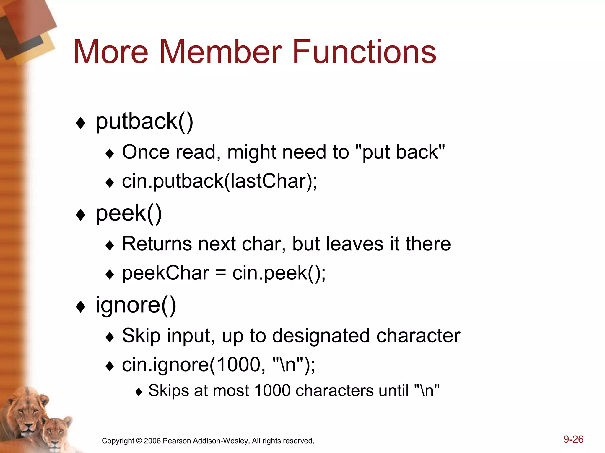 Copyright © 2006 Pearson Addison-Wesley. All rights reserved. 9-26
More Member Functions
 putback()
 Once read, might need to "put back"
 cin.putback(lastChar);
 peek()
 Returns next char, but leaves it there
 peekChar = cin.peek();
 ignore()
 Skip input, up to designated character
 cin.ignore(1000, "n");
 Skips at most 1000 characters until "n"
 