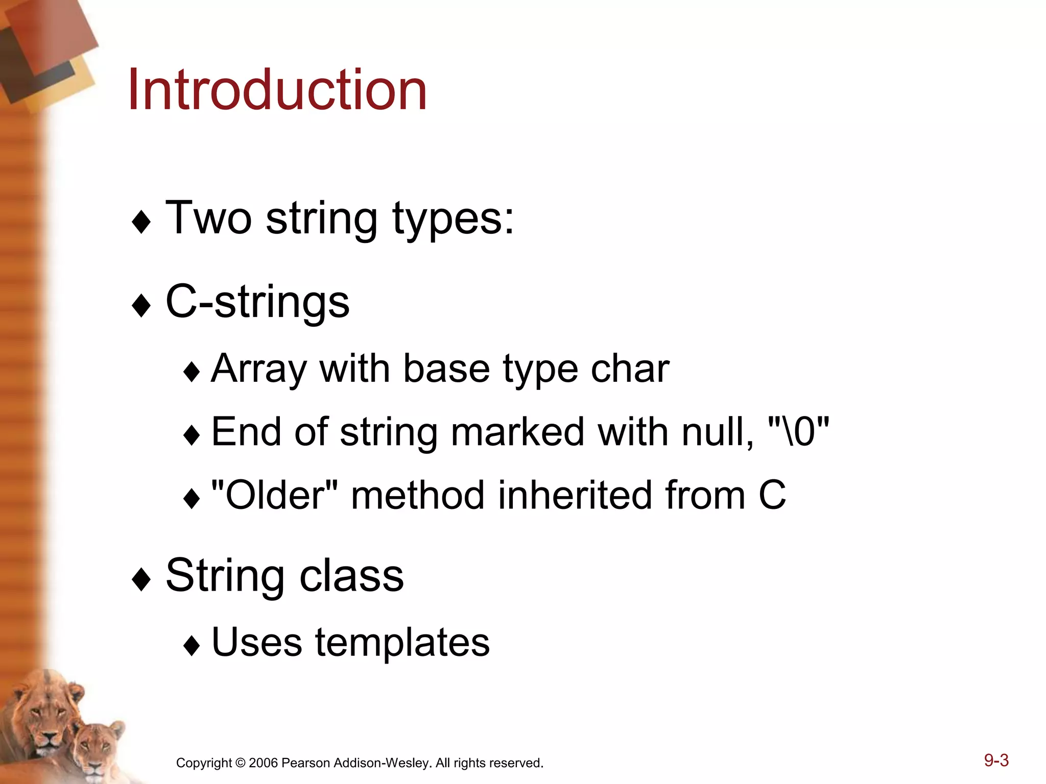 Copyright © 2006 Pearson Addison-Wesley. All rights reserved. 9-3
Introduction
 Two string types:
 C-strings
Array with base type char
End of string marked with null, "0"
"Older" method inherited from C
 String class
Uses templates
 
