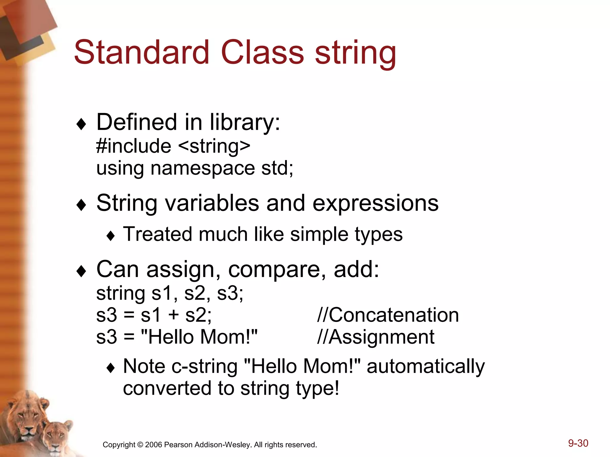 Copyright © 2006 Pearson Addison-Wesley. All rights reserved. 9-30
Standard Class string
 Defined in library:
#include <string>
using namespace std;
 String variables and expressions
 Treated much like simple types
 Can assign, compare, add:
string s1, s2, s3;
s3 = s1 + s2; //Concatenation
s3 = "Hello Mom!" //Assignment
 Note c-string "Hello Mom!" automatically
converted to string type!
 