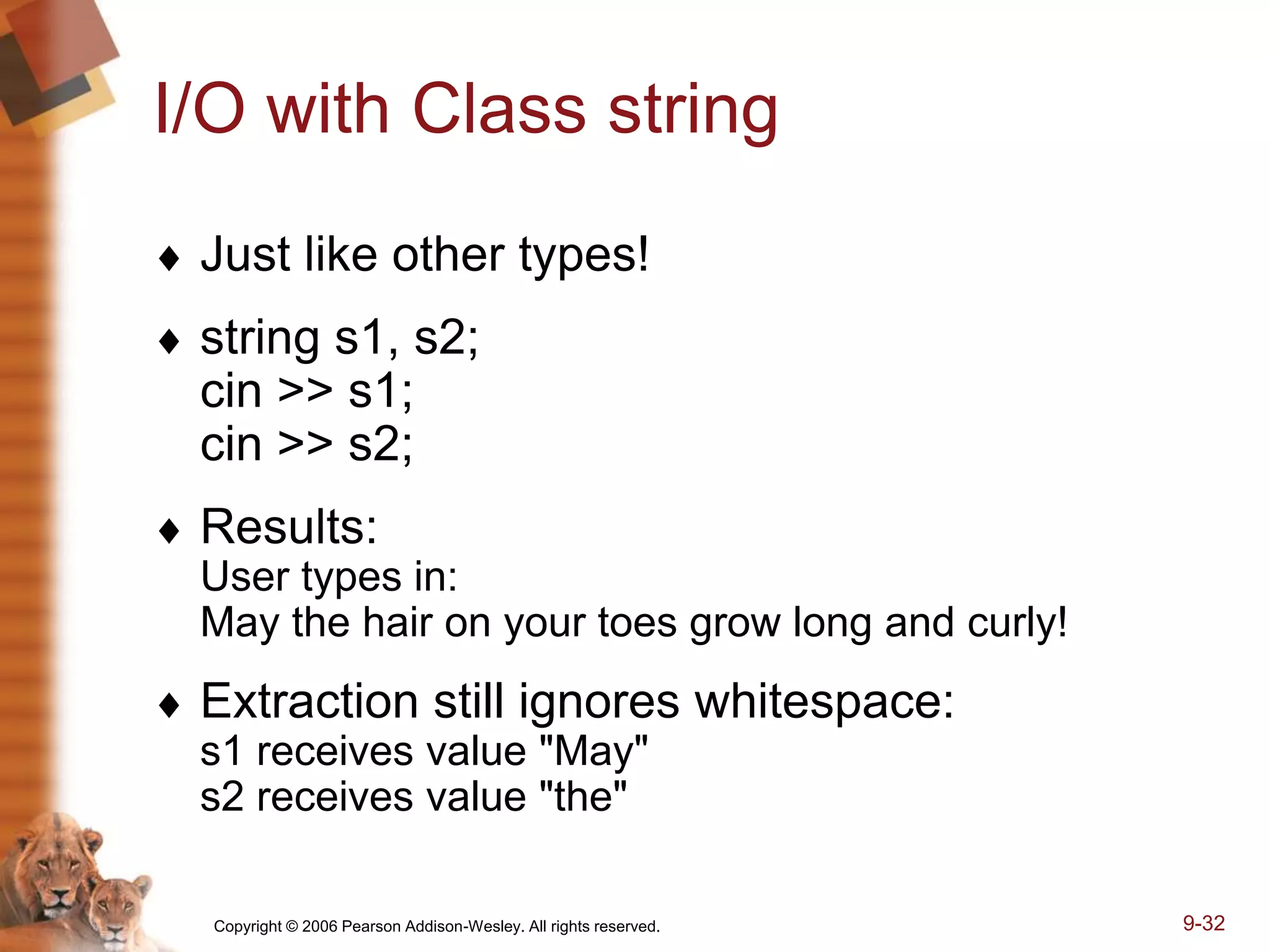 Copyright © 2006 Pearson Addison-Wesley. All rights reserved. 9-32
I/O with Class string
 Just like other types!
 string s1, s2;
cin >> s1;
cin >> s2;
 Results:
User types in:
May the hair on your toes grow long and curly!
 Extraction still ignores whitespace:
s1 receives value "May"
s2 receives value "the"
 