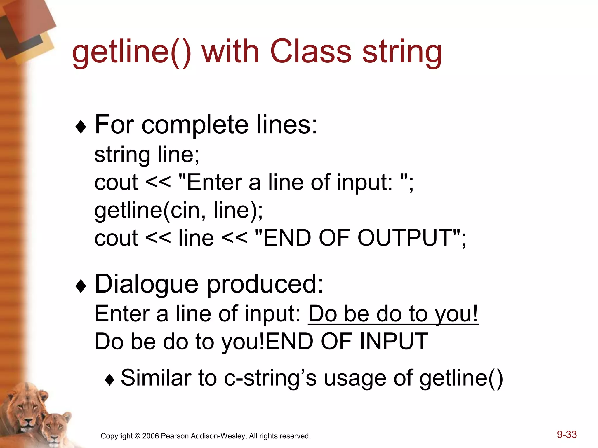 Copyright © 2006 Pearson Addison-Wesley. All rights reserved. 9-33
getline() with Class string
 For complete lines:
string line;
cout << "Enter a line of input: ";
getline(cin, line);
cout << line << "END OF OUTPUT";
 Dialogue produced:
Enter a line of input: Do be do to you!
Do be do to you!END OF INPUT
Similar to c-string’s usage of getline()
 