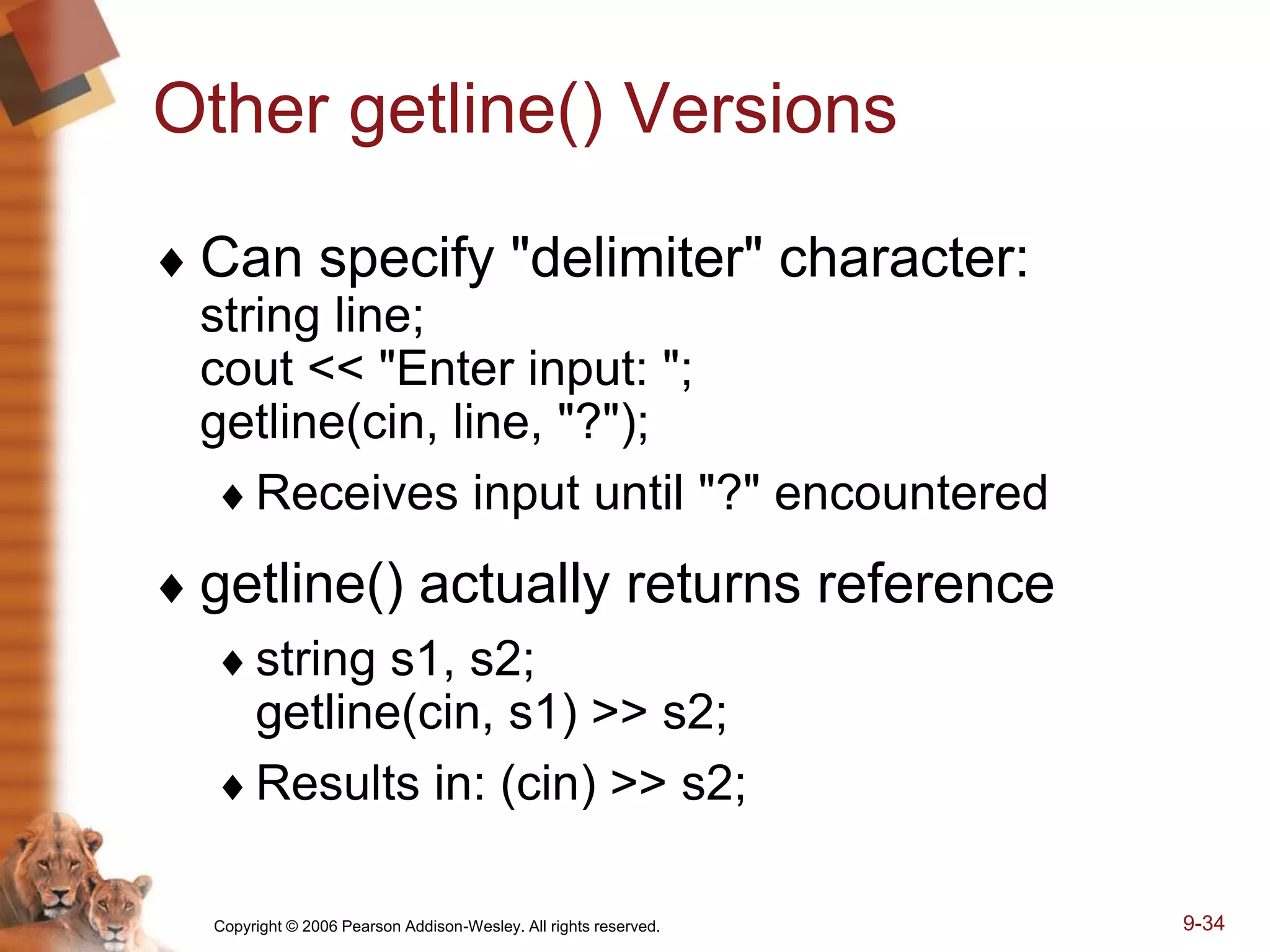 Copyright © 2006 Pearson Addison-Wesley. All rights reserved. 9-34
Other getline() Versions
 Can specify "delimiter" character:
string line;
cout << "Enter input: ";
getline(cin, line, "?");
Receives input until "?" encountered
 getline() actually returns reference
string s1, s2;
getline(cin, s1) >> s2;
Results in: (cin) >> s2;
 