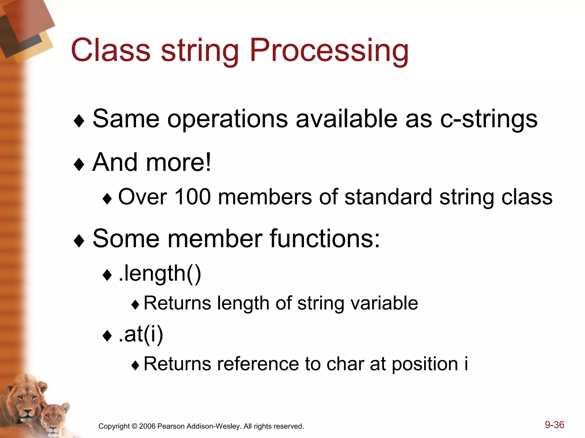 Copyright © 2006 Pearson Addison-Wesley. All rights reserved. 9-36
Class string Processing
 Same operations available as c-strings
 And more!
Over 100 members of standard string class
 Some member functions:
.length()
Returns length of string variable
.at(i)
Returns reference to char at position i
 