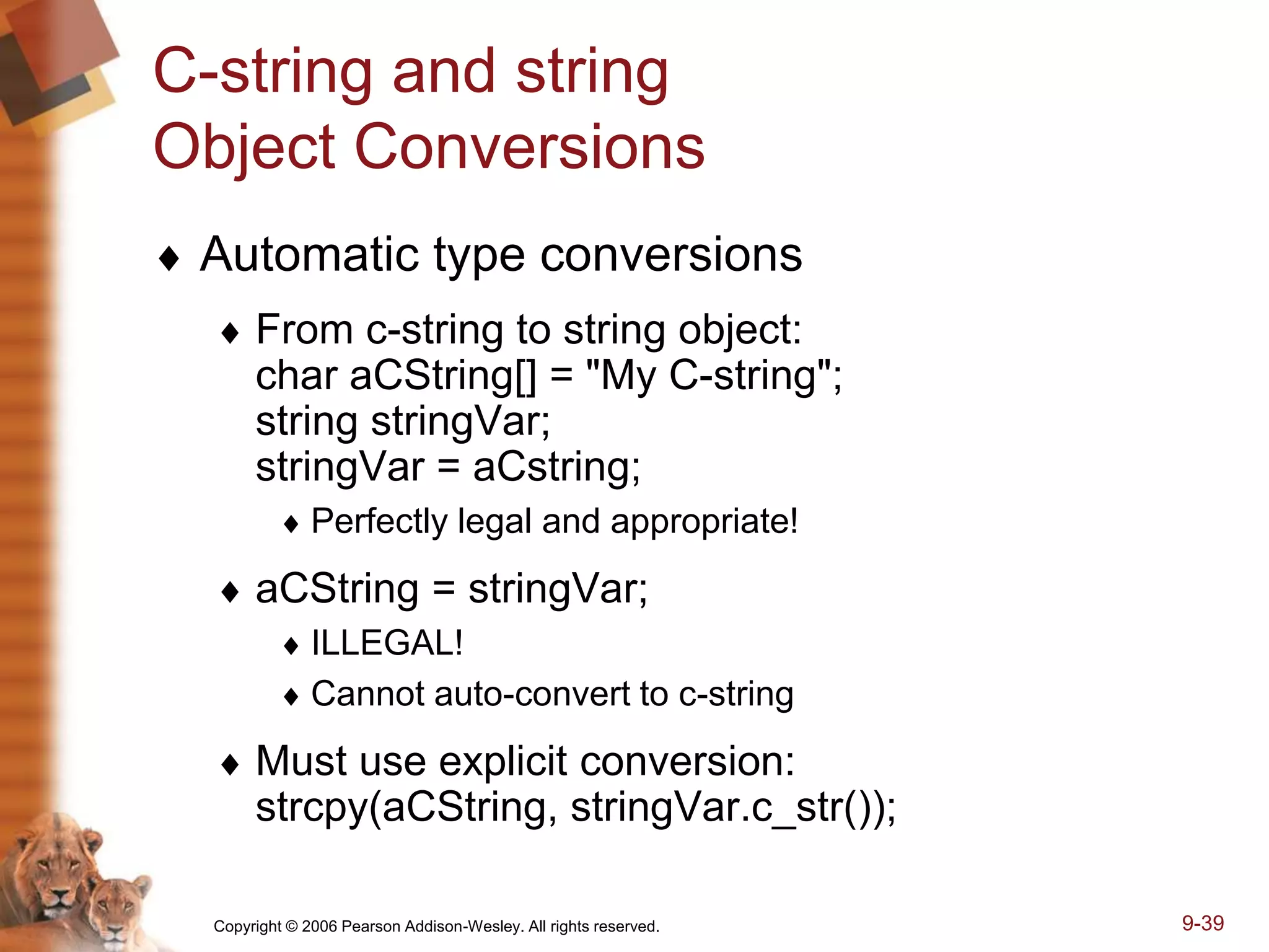 Copyright © 2006 Pearson Addison-Wesley. All rights reserved. 9-39
C-string and string
Object Conversions
 Automatic type conversions
 From c-string to string object:
char aCString[] = "My C-string";
string stringVar;
stringVar = aCstring;
 Perfectly legal and appropriate!
 aCString = stringVar;
 ILLEGAL!
 Cannot auto-convert to c-string
 Must use explicit conversion:
strcpy(aCString, stringVar.c_str());
 