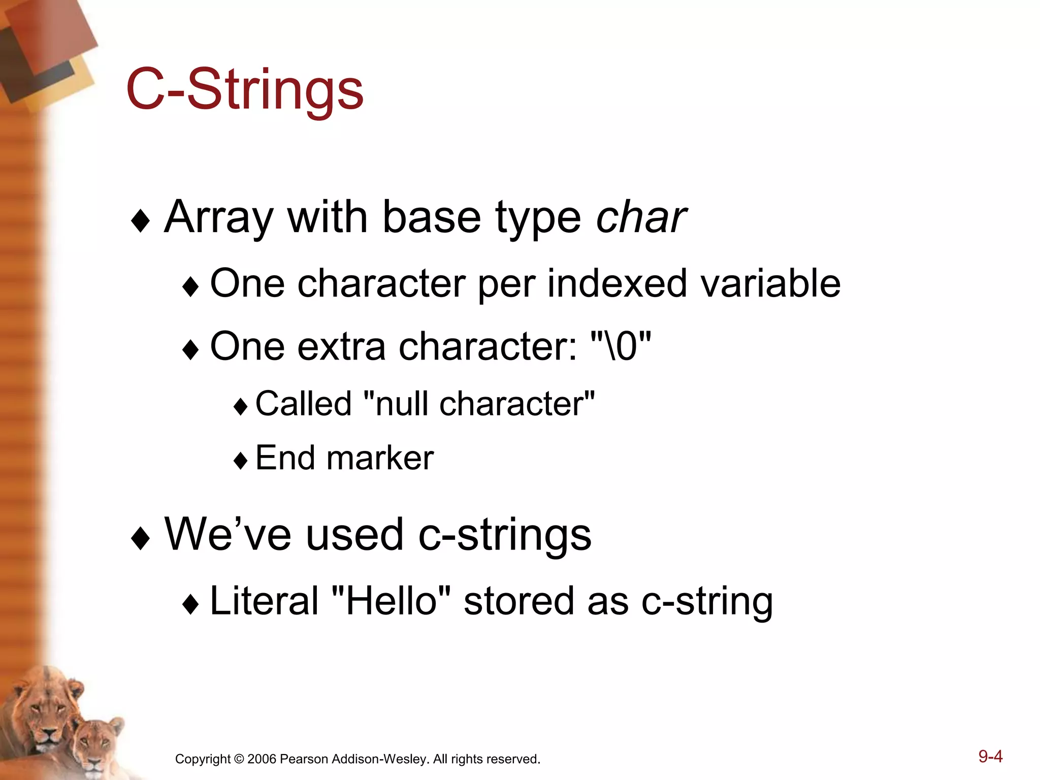Copyright © 2006 Pearson Addison-Wesley. All rights reserved. 9-4
C-Strings
 Array with base type char
One character per indexed variable
One extra character: "0"
Called "null character"
End marker
 We’ve used c-strings
Literal "Hello" stored as c-string
 