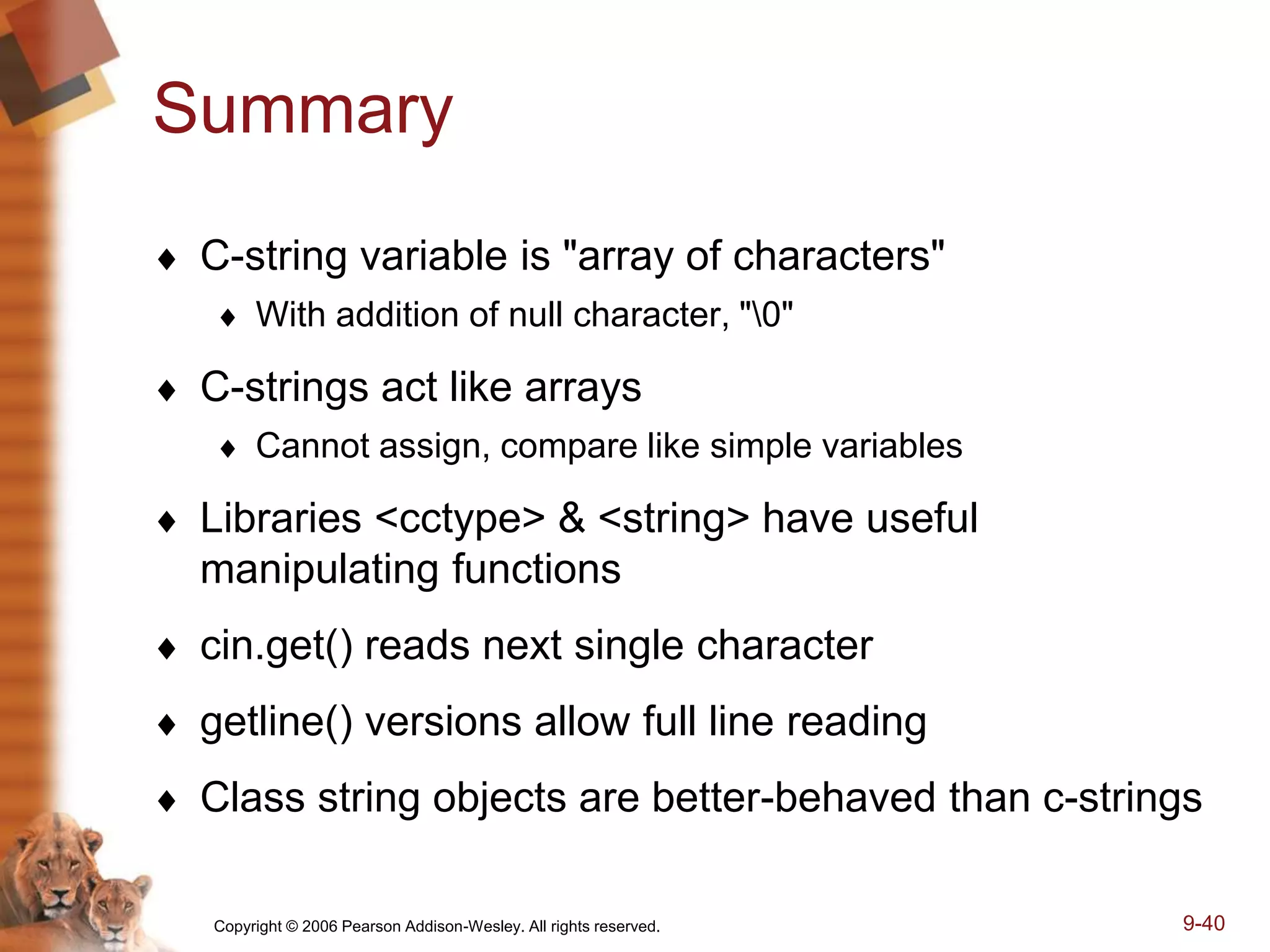 Copyright © 2006 Pearson Addison-Wesley. All rights reserved. 9-40
Summary
 C-string variable is "array of characters"
 With addition of null character, "0"
 C-strings act like arrays
 Cannot assign, compare like simple variables
 Libraries <cctype> & <string> have useful
manipulating functions
 cin.get() reads next single character
 getline() versions allow full line reading
 Class string objects are better-behaved than c-strings
 