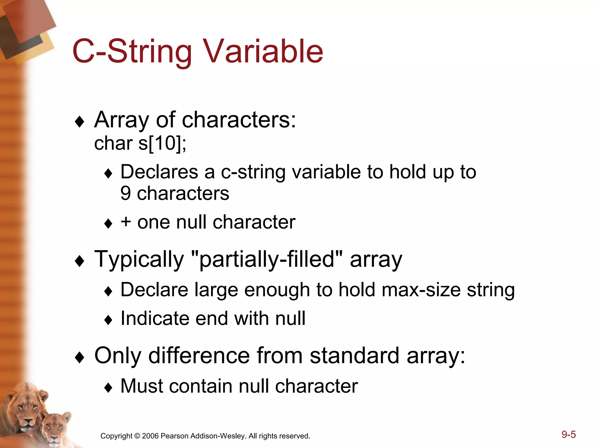 Copyright © 2006 Pearson Addison-Wesley. All rights reserved. 9-5
C-String Variable
 Array of characters:
char s[10];
 Declares a c-string variable to hold up to
9 characters
 + one null character
 Typically "partially-filled" array
 Declare large enough to hold max-size string
 Indicate end with null
 Only difference from standard array:
 Must contain null character
 