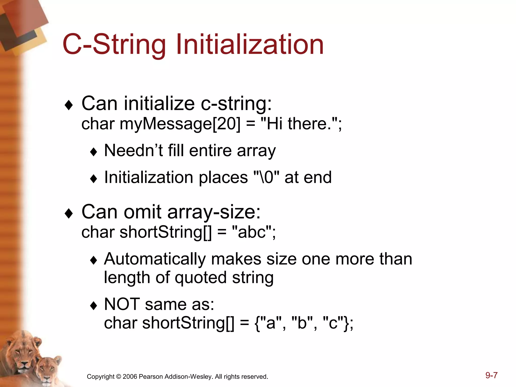 Copyright © 2006 Pearson Addison-Wesley. All rights reserved. 9-7
C-String Initialization
 Can initialize c-string:
char myMessage[20] = "Hi there.";
 Needn’t fill entire array
 Initialization places "0" at end
 Can omit array-size:
char shortString[] = "abc";
 Automatically makes size one more than
length of quoted string
 NOT same as:
char shortString[] = {"a", "b", "c"};
 