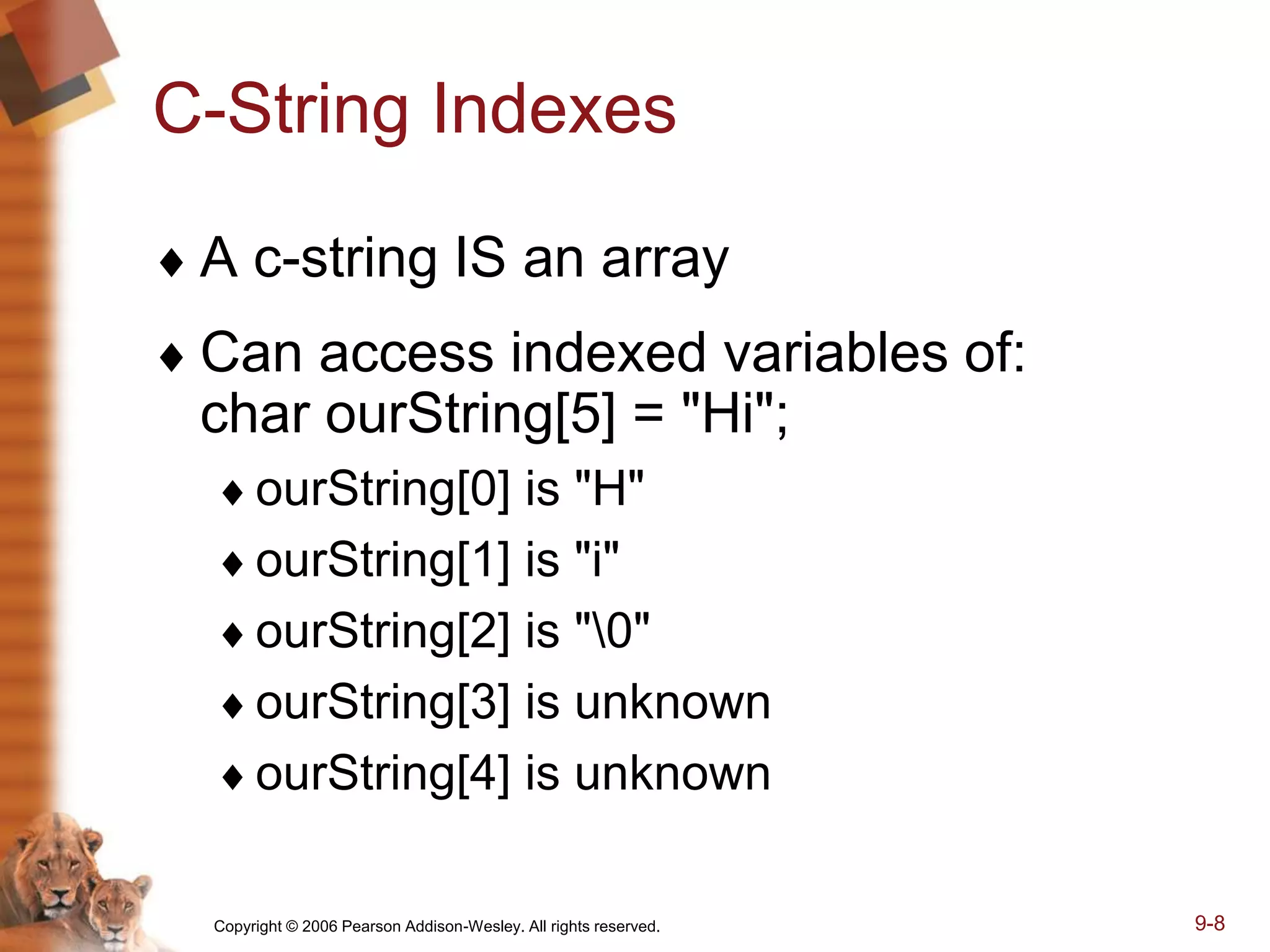 Copyright © 2006 Pearson Addison-Wesley. All rights reserved. 9-8
C-String Indexes
 A c-string IS an array
 Can access indexed variables of:
char ourString[5] = "Hi";
ourString[0] is "H"
ourString[1] is "i"
ourString[2] is "0"
ourString[3] is unknown
ourString[4] is unknown
 