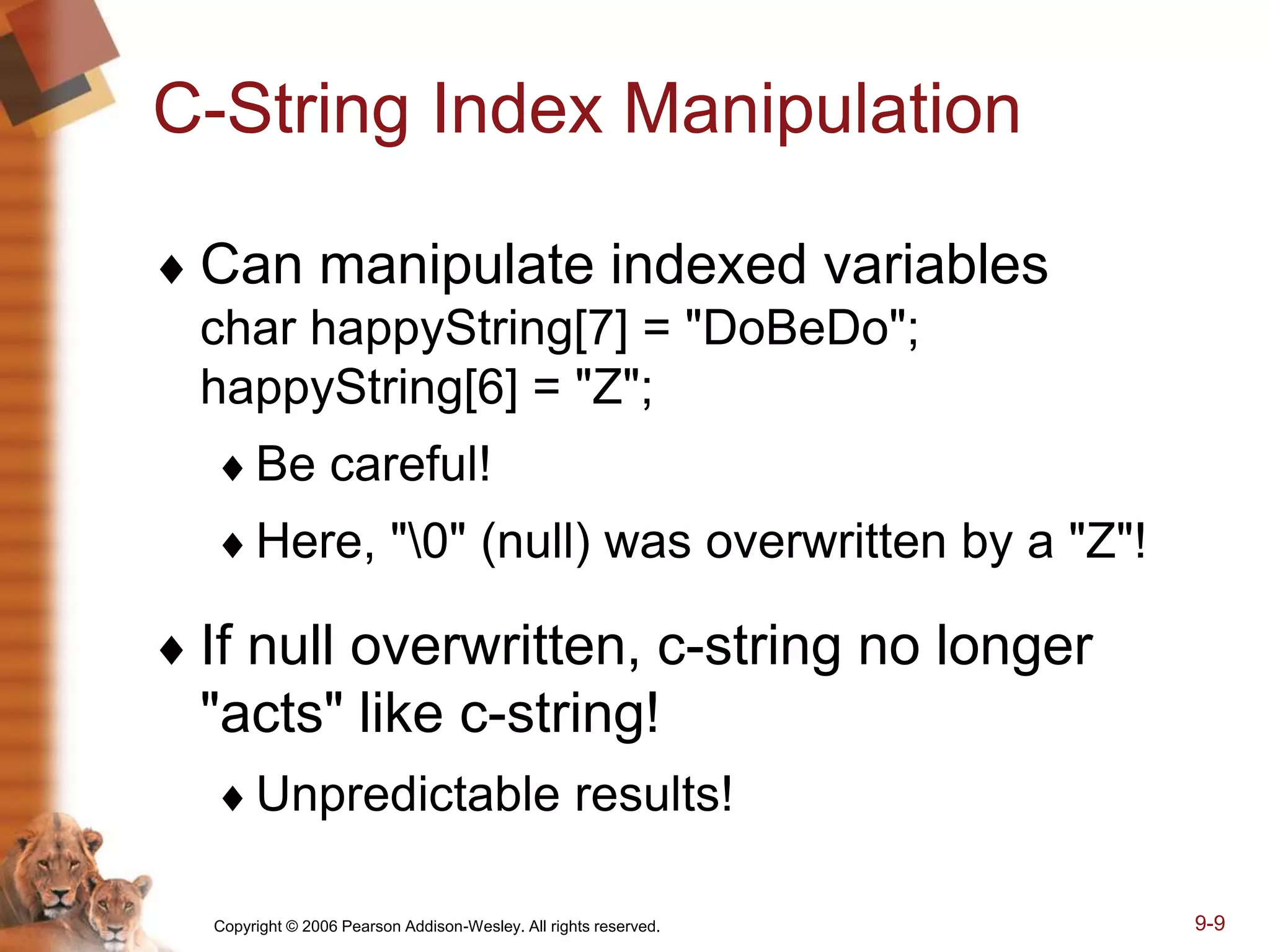 Copyright © 2006 Pearson Addison-Wesley. All rights reserved. 9-9
C-String Index Manipulation
 Can manipulate indexed variables
char happyString[7] = "DoBeDo";
happyString[6] = "Z";
Be careful!
Here, "0" (null) was overwritten by a "Z"!
 If null overwritten, c-string no longer
"acts" like c-string!
Unpredictable results!
 