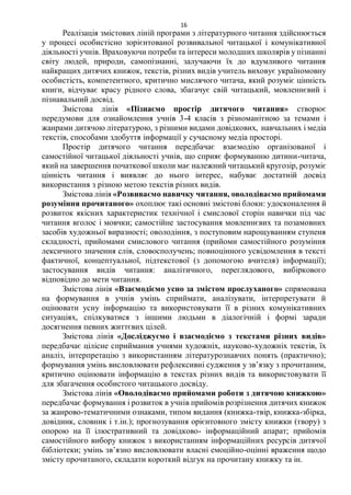 16
Реалізація змістових ліній програми з літературного читання здійснюється
у процесі особистісно зорієнтованої розвивальної читацької і комунікативної
діяльності учнів. Враховуючи потреби та інтереси молодших школярів у пізнанні
світу людей, природи, самопізнанні, залучаючи їх до вдумливого читання
найкращих дитячих книжок, текстів, різних видів учитель виховує україномовну
особистість, компетентного, критично мислячого читача, який розуміє цінність
книги, відчуває красу рідного слова, збагачує свій читацький, мовленнєвий і
пізнавальний досвід.
Змістова лінія «Пізнаємо простір дитячого читання» створює
передумови для ознайомлення учнів 3-4 класів з різноманітною за темами і
жанрами дитячою літературою, з різними видами довідкових, навчальних і медіа
текстів, способами здобуття інформації у сучасному медіа просторі.
Простір дитячого читання передбачає взаємодію організованої і
самостійної читацької діяльності учнів, що сприяє формуванню дитини-читача,
який на завершення початкової школи має належний читацький кругозір, розуміє
цінність читання і виявляє до нього інтерес, набуває достатній досвід
використання з різною метою текстів різних видів.
Змістова лінія «Розвиваємо навичку читання, оволодіваємо прийомами
розуміння прочитаного» охоплює такі основні змістові блоки: удосконалення й
розвиток якісних характеристик технічної і смислової сторін навички під час
читання вголос і мовчки; самостійне застосування мовленнєвих та позамовних
засобів художньої виразності; оволодіння, з поступовим нарощуванням ступеня
складності, прийомами смислового читання (прийоми самостійного розуміння
лексичного значення слів, словосполучень; повноцінного усвідомлення в тексті
фактичної, концептуальної, підтекстової (з допомогою вчителя) інформації);
застосування видів читання: аналітичного, переглядового, вибіркового
відповідно до мети читання.
Змістова лінія «Взаємодіємо усно за змістом прослуханого» спрямована
на формування в учнів умінь сприймати, аналізувати, інтерпретувати й
оцінювати усну інформацію та використовувати її в різних комунікативних
ситуаціях, спілкуватися з іншими людьми в діалогічній і формі заради
досягнення певних життєвих цілей.
Змістова лінія «Досліджуємо і взаємодіємо з текстами різних видів»
передбачає цілісне сприймання учнями художніх, науково-художніх текстів, їх
аналіз, інтерпретацію з використанням літературознавчих понять (практично);
формування умінь висловлювати рефлексивні судження у зв’язку з прочитаним,
критично оцінювати інформацію в текстах різних видів та використовувати її
для збагачення особистого читацького досвіду.
Змістова лінія «Оволодіваємо прийомами роботи з дитячою книжкою»
передбачає формування і розвиток в учнів прийомів розрізнення дитячих книжок
за жанрово-тематичними ознаками, типом видання (книжка-твір, книжка-збірка,
довідник, словник і т.ін.); прогнозування орієнтовного змісту книжки (твору) з
опорою на її ілюстративний та довідково- інформаційний апарат; прийомів
самостійного вибору книжок з використанням інформаційних ресурсів дитячої
бібліотеки; умінь зв’язно висловлювати власні емоційно-оцінні враження щодо
змісту прочитаного, складати короткий відгук на прочитану книжку та ін.
 