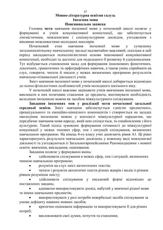 27
Мовно-літературна освітня галузь
Іноземна мова
Пояснювальна записка
Головна мета навчання іноземної мови у початковій школі полягає у
формуванні в учнів комунікативної компетенції, що забезпечується
лінгвістичним, мовленнєвим і соціокультурним досвідом, узгодженим з
віковими можливостями молодших школярів.
Початковий етап навчання іноземної мови у сучасному
загальноосвітньому навчальному закладі надзвичайно важливий, оскільки в цей
період закладаються психолінгвістичні основи іншомовної комунікативної
компетенції, необхідні та достатні для подальшого її розвитку й удосконалення.
Тут відбувається становлення засад для формування іншомовних фонетичних,
лексичних, граматичних та орфографічних навичок, а також умінь сприймати на
слух, говорити, читати й писати у межах визначених програмою результатів
навчально-пізнавальної діяльності учнів.
Зміст навчання іноземної мови у початковій школі добирається відповідно
до психо-фізіологічних особливостей учнів молодшого шкільного віку.
У початковій школі важливо зацікавити учнів вивченням іноземної мови,
викликати в них позитивне ставлення до предмета, вмотивувати необхідність
володіння іноземною мовою як засобом міжкультурного спілкування.
Завдання іноземних мов у реалізації мети початкової загальної
середньої освіти. Зміст навчання забезпечується єдністю предметного,
процесуального та емоційно-ціннісного компонентів і створюється на засадах
оволодіння іноземною мовою у контексті міжкультурної парадигми, що
передбачає навчання мови народу, який нею спілкується, та ознайомлення з його
культурою. Такий підхід зумовлює формування готовності до міжкультурної
комунікації у межах типових сфер, тем і ситуацій спілкування, визначених
навчальною програмою. На кінець 4-го класу учні досягають рівня А1. Ці рівні
характеризують результати навчальних досягнень у кожному виді мовленнєвої
діяльності та узгоджуються із Загальноєвропейськими Рекомендаціями з мовної
освіти: вивчення, викладання, оцінювання.
Завдання полягає у формуванні вмінь:
 здійснювати спілкування в межах сфер, тем і ситуацій, визначених
чинною навчальною програмою;
 розуміти на слух зміст автентичних текстів;
 читати і розуміти автентичні тексти різних жанрів і видів із різним
рівнем розуміння змісту;
 здійснювати спілкування у письмовій формі відповідно до
поставлених завдань;
 адекватно використовувати досвід, набутий у вивченні рідної мови
та інших навчальних предметів;
 використовувати у разі потреби невербальні засоби спілкування за
умови дефіциту наявних мовних засобів;
 критично оцінювати інформацію та використовувати її для різних
потреб;
 висловлювати свої думки, почуття та ставлення;
 