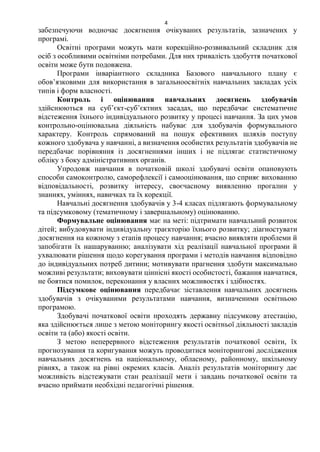 4
забезпечуючи водночас досягнення очікуваних результатів, зазначених у
програмі.
Освітні програми можуть мати корекційно-розвивальний складник для
осіб з особливими освітніми потребами. Для них тривалість здобуття початкової
освіти може бути подовжена.
Програми інваріантного складника Базового навчального плану є
обов’язковими для використання в загальноосвітніх навчальних закладах усіх
типів і форм власності.
Контроль і оцінювання навчальних досягнень здобувачів
здійснюються на суб’єкт-суб’єктних засадах, що передбачає систематичне
відстеження їхнього індивідуального розвитку у процесі навчання. За цих умов
контрольно-оцінювальна діяльність набуває для здобувачів формувального
характеру. Контроль спрямований на пошук ефективних шляхів поступу
кожного здобувача у навчанні, а визначення особистих результатів здобувачів не
передбачає порівняння із досягненнями інших і не підлягає статистичному
обліку з боку адміністративних органів.
Упродовж навчання в початковій школі здобувачі освіти опановують
способи самоконтролю, саморефлексії і самооцінювання, що сприяє вихованню
відповідальності, розвитку інтересу, своєчасному виявленню прогалин у
знаннях, уміннях, навичках та їх корекції.
Навчальні досягнення здобувачів у 3-4 класах підлягають формувальному
та підсумковому (тематичному і завершальному) оцінюванню.
Формувальне оцінювання має на меті: підтримати навчальний розвиток
дітей; вибудовувати індивідуальну траєкторію їхнього розвитку; діагностувати
досягнення на кожному з етапів процесу навчання; вчасно виявляти проблеми й
запобігати їх нашаруванню; аналізувати хід реалізації навчальної програми й
ухвалювати рішення щодо корегування програми і методів навчання відповідно
до індивідуальних потреб дитини; мотивувати прагнення здобути максимально
можливі результати; виховувати ціннісні якості особистості, бажання навчатися,
не боятися помилок, переконання у власних можливостях і здібностях.
Підсумкове оцінювання передбачає зіставлення навчальних досягнень
здобувачів з очікуваними результатами навчання, визначеними освітньою
програмою.
Здобувачі початкової освіти проходять державну підсумкову атестацію,
яка здійснюється лише з метою моніторингу якості освітньої діяльності закладів
освіти та (або) якості освіти.
З метою неперервного відстеження результатів початкової освіти, їх
прогнозування та коригування можуть проводитися моніторингові дослідження
навчальних досягнень на національному, обласному, районному, шкільному
рівнях, а також на рівні окремих класів. Аналіз результатів моніторингу дає
можливість відстежувати стан реалізації мети і завдань початкової освіти та
вчасно приймати необхідні педагогічні рішення.
 