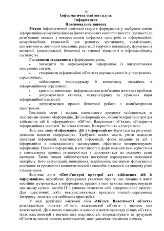 70
Інформатична освітня галузь
Інформатика
Пояснювальна записка
Метою інформатичної освітньої галузі є формування у здобувача освіти
інформаційно-комунікаційної та інших ключових компетентностей, здатності до
розв’язання завдань з використанням цифрових пристроїв та інформаційно-
комунікаційних технологій для розвитку критичного, аналітичного,
синтетичного, логічного мислення, реалізації творчого потенціалу, формування
активної, відповідальної, безпечної та етичної діяльності в інформаційному
суспільстві.
Головними завданнями є формування умінь
 знаходити та опрацьовувати інформацію із використанням
пошукових систем;
 створювати інформаційні об'єкти та опрацьовувати їх у програмних
середовищах;
 здійснювати індивідуальну й колективну діяльність в
інформаційному середовищі;
 критично оцінювати інформацію для розв’язання життєвих проблем;
 дотримуватися етичних, міжкультурних та правових норм
інформаційної взаємодії;
 дотримуватися правил безпечної роботи з комп’ютерними
пристроями.
Реалізація мети і завдань навчального предмета здійснюється за
змістовими лініями «Інформація. Дії з інформацією», «Комп’ютерні пристрої для
здійснення дій із інформацією», «Об’єкт. Властивості об’єкта», «Створення
інформаційних моделей. Змінення готових. Використання» «Алгоритми»
Змістова лінія «Інформація. Дії з інформацією» базується на розумінні
дитиною поняття «інформація». Здобувачі освіти мають уміти наводити
приклади інформації, властивостей інформації, форм подання та дій з
інформацією з повсякденного застосування, ефективно використовувати
інформацію. Поняття інформації, її властивостей, форм подання та використання
у навчальному процесі розширюється і доповнюється на кожному етапі
навчання. Таким чином забезпечується поступове нарощування складності
матеріалу, його актуалізація, повторення, закріплення, що сприяє формуванню
ключових та предметної компетентностей і способів діяльності на вищому рівні
узагальнення.
Змістова лінія «Комп’ютерні пристрої для здійснення дій із
інформацією» передбачає формування уявлення про те, що людина в житті
постійно зустрічається з інформацією, працює з нею та може використовувати
при цьому сучасні засоби ІТ з умінням захистити свій інформаційний простір.
Для практичних робіт використовуються програми (онлайн-середовища
Інтернету, додатки для мобільних пристроїв).
У ході реалізації змістової лінії «Об’єкт. Властивості об’єкта»
розглядаються поняття об’єкта, властивостей об’єктів і значень цих
властивостей. Діти мають наводити із власного життя приклади різних об’єктів,
їхніх властивостей і значень цих властивостей, впорядковувати та групувати
об’єкти на основі значень властивостей, мати уявлення про вплив значень
 