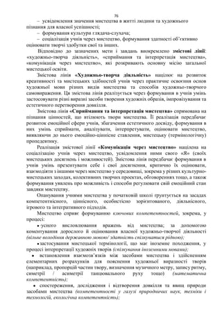 76
– усвідомлення значення мистецтва в житті людини та художнього
пізнання для власної успішності;
– формування культури глядача-слухача;
– соціалізація учнів через мистецтво, формування здатності об’єктивно
оцінювати творчі здобутки свої та інших.
Відповідно до зазначених мети і завдань виокремлено змістові лінії:
«художньо-творча діяльність», «сприймання та інтерпретація мистецтва»,
«комунікація через мистецтво», які розкривають основну місію загальної
мистецької освіти.
Змістова лінія «Художньо-творча діяльність» націлює на розвиток
креативності та мистецьких здібностей учнів через практичне освоєння основ
художньої мови різних видів мистецтва та способів художньо-творчого
самовираження. Ця змістова лінія реалізується через формування в учнів умінь
застосовувати різні виразні засоби творення художніх образів, імпровізування та
естетичного перетворення довкілля.
Змістова лінія «Сприймання та інтерпретація мистецтва» спрямована на
пізнання цінностей, що втілюють твори мистецтва. Її реалізація передбачає
розвиток емоційної сфери учнів, збагачення естетичного досвіду, формування в
них умінь сприймати, аналізувати, інтерпретувати, оцінювати мистецтво,
виявляючи до нього емоційно-ціннісне ставлення, мистецьку (термінологічну)
пропедевтику.
Реалізація змістової лінії «Комунікація через мистецтво» націлена на
соціалізацію учнів через мистецтво, усвідомлення ними свого «Я» (своїх
мистецьких досягнень і можливостей). Змістова лінія передбачає формування в
учнів умінь презентувати себе і свої досягнення, критично їх оцінювати,
взаємодіяти з іншими через мистецтво у середовищі, зокрема у різних культурно-
мистецьких заходах, колективних творчих проектах, обговореннях тощо, а також
формування уявлень про можливість і способи регулювати свій емоційний стан
завдяки мистецтву.
Опанування учнями мистецтва у початковій школі ґрунтується на засадах
компетентнісного, ціннісного, особистісно зорієнтованого, діяльнісного,
ігрового та інтегративного підходів.
Мистецтво сприяє формуванню ключових компетентностей, зокрема, у
процесі:
●·усного висловлювання вражень від мистецтва; за допомогою
коментування дорослого й оцінювання власної художньо-творчої діяльності
(вільне володіння державною мовою/ здатність спілкуватися рідною);
●застосування мистецької термінології, що має іноземне походження, у
процесі інтерпретації художніх творів (спілкування іноземними мовами);
● встановлення взаємозв’язків між засобами мистецтва і здійсненням
елементарних розрахунків для пояснення художньої виразності творів
(наприклад, пропорцій частин твору, визначення музичного метру, запису ритму,
симетрії / асиметрії танцювального руху тощо) (математична
компетентність);
● спостереження, дослідження і відтворення довкілля та явищ природи
засобами мистецтва (компетентності у галузі природничих наук, техніки і
технологій, екологічна компетентність);
 