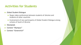 Activities for Students
 Global Student Dialogue
 Skype video-conferences between students of Ukraine and
students of ot...