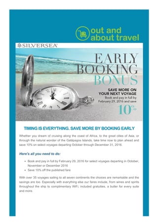 TIMING?IS?EVERYTHING.?SAVE?MORE?BY?BOOKING?EARLY
Whether?you?dream?of?cruising?along?the?coast?of?Africa,?to?the?great?cities?of?Asia,?or
through?the?natural?wonder?of?the?Galpagos?Islands,?take?time?now?to?plan?ahead?and
save?10%?on?select?voyages?departing?October?through?December?31,?2016.
?
Here's?all?you?need?to?do:
Book?and?pay?in?full?by?February?29,?2016?for?select?voyages?departing?in?October,
November?or?December?2016
Save?10%?off?the?published?fare
With?over?35?voyages?sailing?to?all?seven?continents?the?choices?are?remarkable?and?the
savings?are?too.?Especially?with?everything?else?our?fares?include,?from?wines?and?spirits
throughout?the?ship?to?complimentary?WiFi,?included?gratuities,?a?butler?for?every?suite
and?more.
?
?
?
 