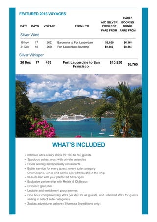 FEATURED?2016?VOYAGES
DATE?? DAYS??? VOYAGE
?
?????????FROM?/?TO
AUD?SILVER
PRIVILEGE
FARE?FROM
EARLY
BOOKING
BONUS
FARE?FROM
Silver?Wind
15?Nov 17 2633 Barcelona?to?Fort?Lauderdale??????? ?$6,850 $6,165
21?Dec 15 2636 Fort?Lauderdale?Roundtrip $9,850 $8,865
Silver?Whisper
20?Dec??
?
17????
??
463??
?
Fort?Lauderdale?to?San
Francisco?
$10,850????
??
$9,765
?
WHATS?INCLUDED
Intimate?ultra?luxury?ships?for?100?to?540?guests
Spacious?suites,?most?with?private?verandas
Open?seating?and?speciality?restaurants
Butler?service?for?every?guest,?every?suite?category
Champagne,?wines?and?spirits?served?throughout?the?ship
In?suite?bar?with?your?preferred?beverages
Exclusive?partnership?with?Relais?&?Ch?teaux
Onboard?gratuities
Lecture?and?enrichment?programmes
One?hour?complimentary?WiFi?per?day?for?all?guests,?and?unlimited?WiFi?for?guests
sailing?in?select?suite?categories
Zodiac?adventures?ashore?(Silversea?Expeditions?only)
 