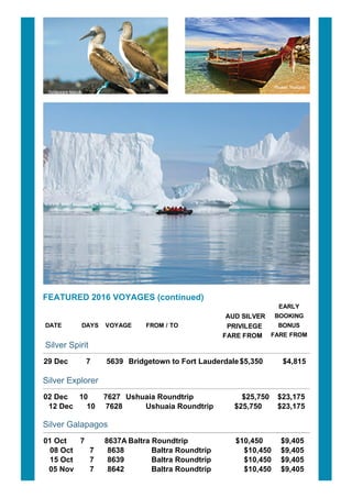 FEATURED?2016?VOYAGES?(continued)
DATE???????? DAYS? VOYAGE????? FROM?/?TO?????????????????????
?AUD?SILVER
PRIVILEGE
FARE?FROM??
EARLY
BOOKING
BONUS
FARE?FROM
Silver?Spirit
29?Dec???????? 7??????? 5639??Bridgetown?to?Fort?Lauderdale$5,350?????????$4,815
Silver?Explorer
02?Dec?????10???????7627?? Ushuaia?Roundtrip??????????????????? $25,750 $23,175
12?Dec 10 7628 Ushuaia?Roundtrip $25,750???????$23,175
Silver?Galapagos
01?Oct??????7????????? 8637A Baltra?Roundtrip?????????????????????? $10,450????????$9,405
08?Oct 7 8638 Baltra?Roundtrip $10,450 $9,405
15?Oct 7 8639 Baltra?Roundtrip $10,450 $9,405
05?Nov 7 8642 Baltra?Roundtrip $10,450 $9,405
 