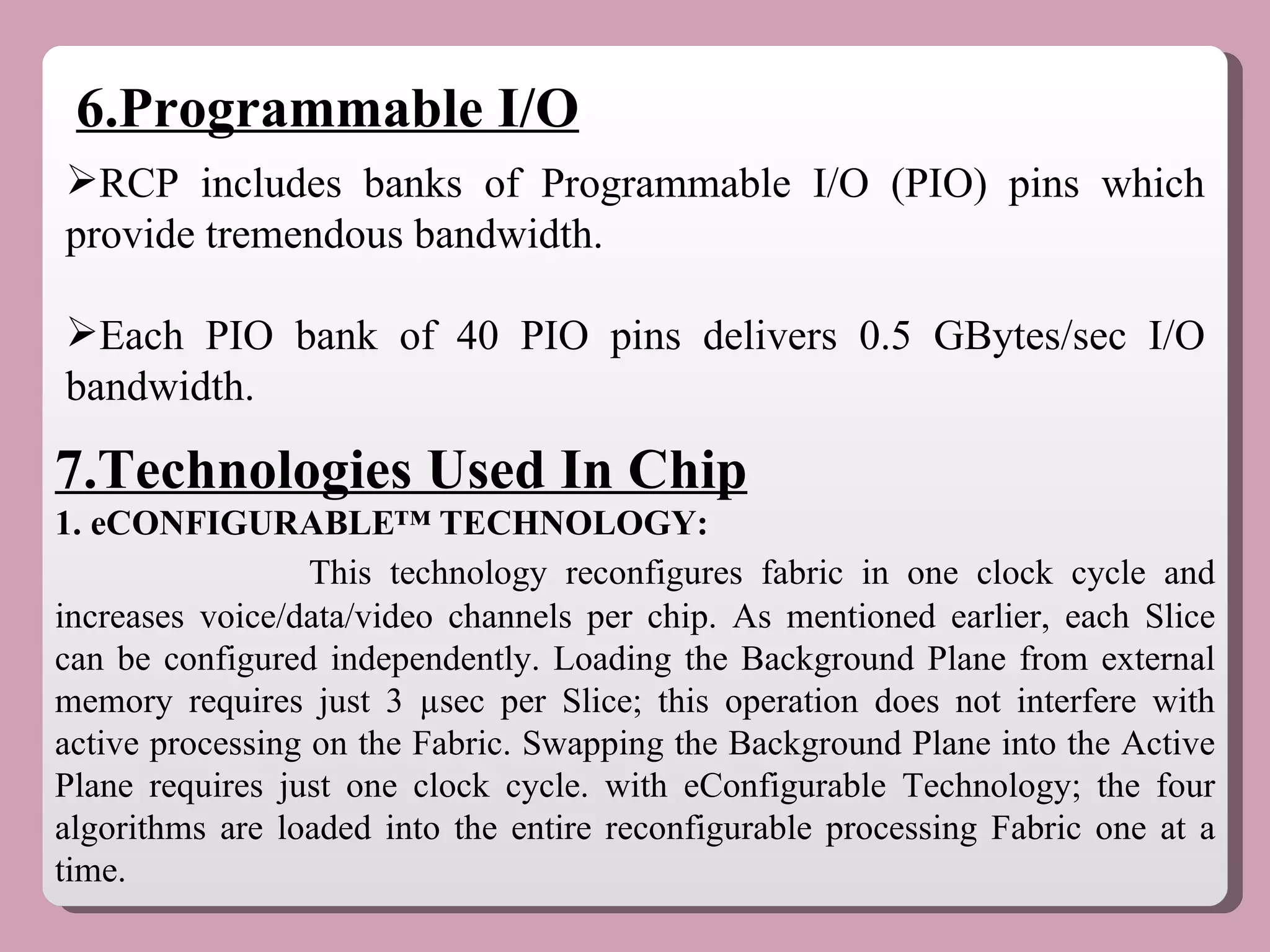 6.Programmable I/O RCP includes banks of Programmable I/O (PIO) pins which provide tremendous bandwidth. Each PIO bank of 40 PIO pins delivers 0.5 GBytes/sec I/O bandwidth. 7.Technologies Used In Chip 1. eCONFIGURABLE™ TECHNOLOGY: This technology reconfigures fabric in one clock cycle and increases voice/data/video channels per chip. As mentioned earlier, each Slice can be configured independently. Loading the Background Plane from external memory requires just 3 µsec per Slice; this operation does not interfere with active processing on the Fabric. Swapping the Background Plane into the Active Plane requires just one clock cycle. with eConfigurable Technology; the four algorithms are loaded into the entire reconfigurable processing Fabric one at a time.  