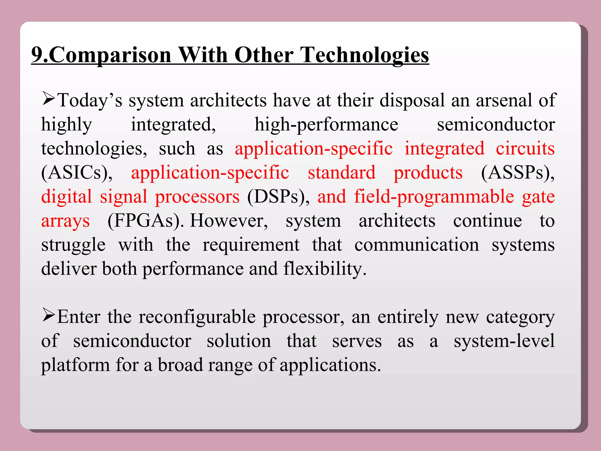 9.Comparison With Other Technologies Today’s system architects have at their disposal an arsenal of highly integrated, high-performance semiconductor technologies, such as  application-specific integrated circuits  (ASICs),  application-specific standard products  (ASSPs),  digital signal processors  (DSPs),  and field-programmable gate arrays  (FPGAs). However, system architects continue to struggle with the requirement that communication systems deliver both performance and flexibility. Enter the reconfigurable processor, an entirely new category of semiconductor solution that serves as a system-level platform for a broad range of applications.  