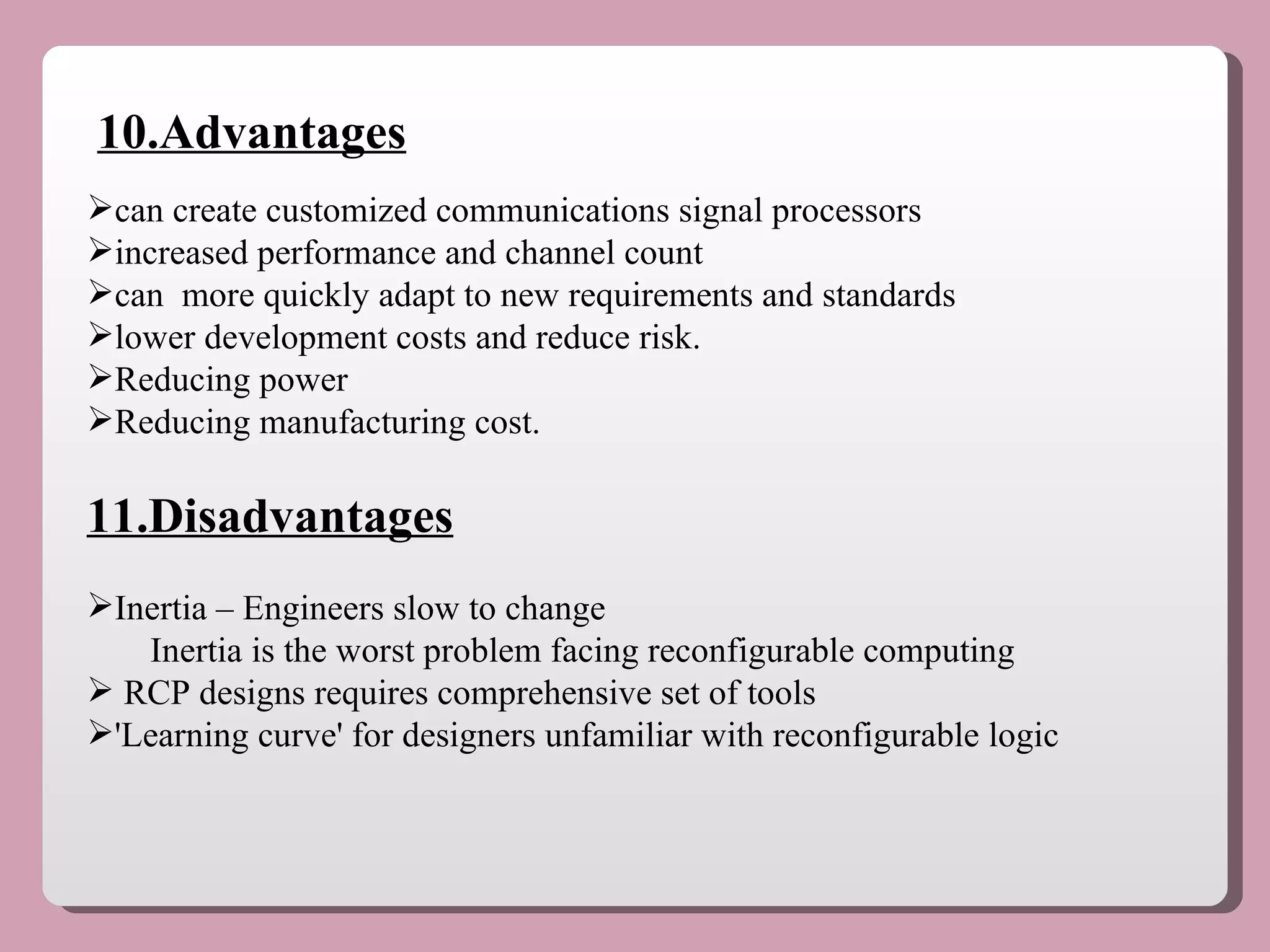 10.Advantages can create customized communications signal processors  increased performance and channel count can  more quickly adapt to new requirements and standards lower development costs and reduce risk.  Reducing power Reducing manufacturing cost. 11.Disadvantages Inertia – Engineers slow to change  Inertia is the worst problem facing reconfigurable computing   RCP designs requires comprehensive set of tools  'Learning curve' for designers unfamiliar with reconfigurable logic   